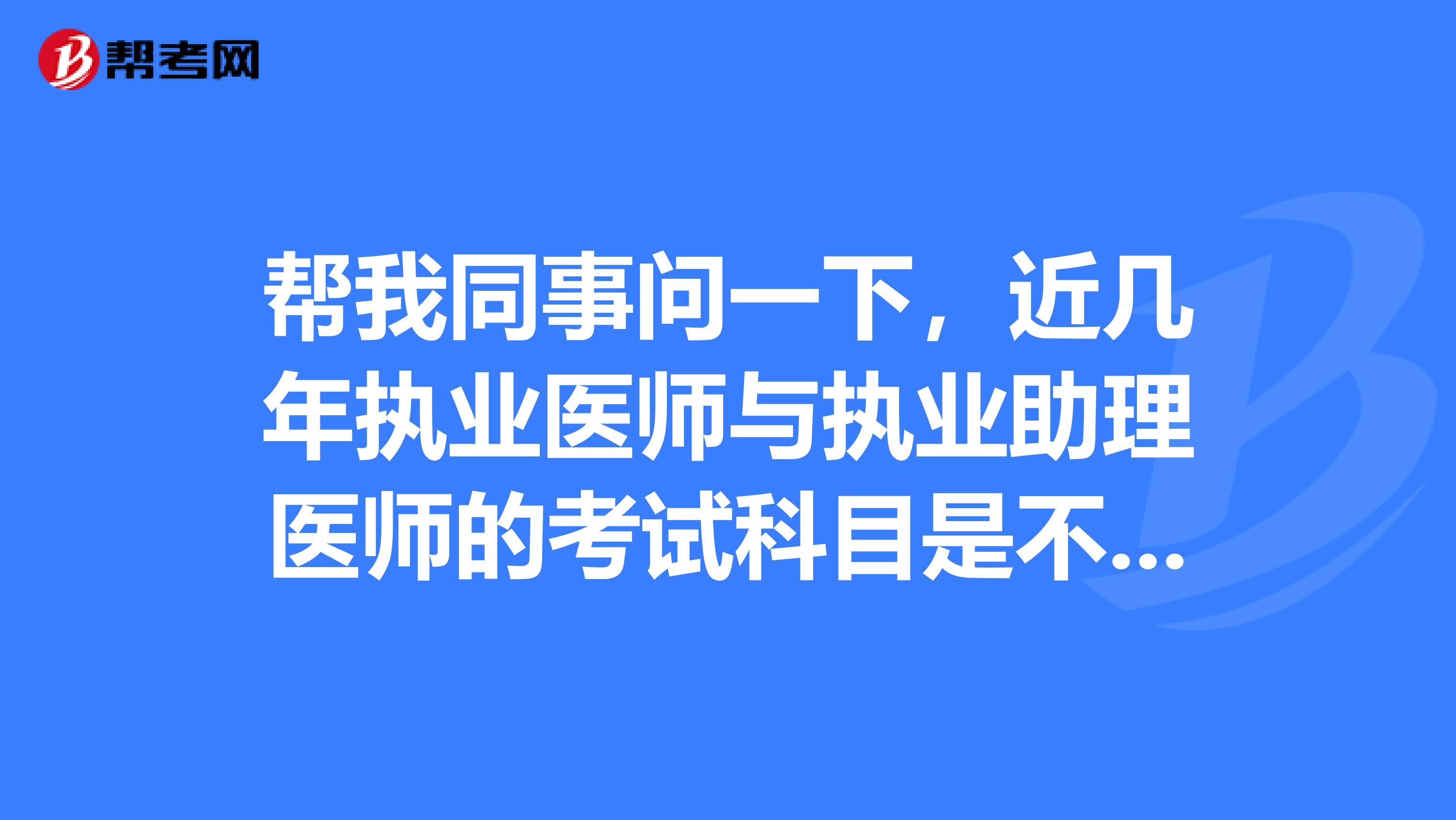 帮我同事问一下，近几年执业医师与执业助理医师的考试科目是不是一样的？