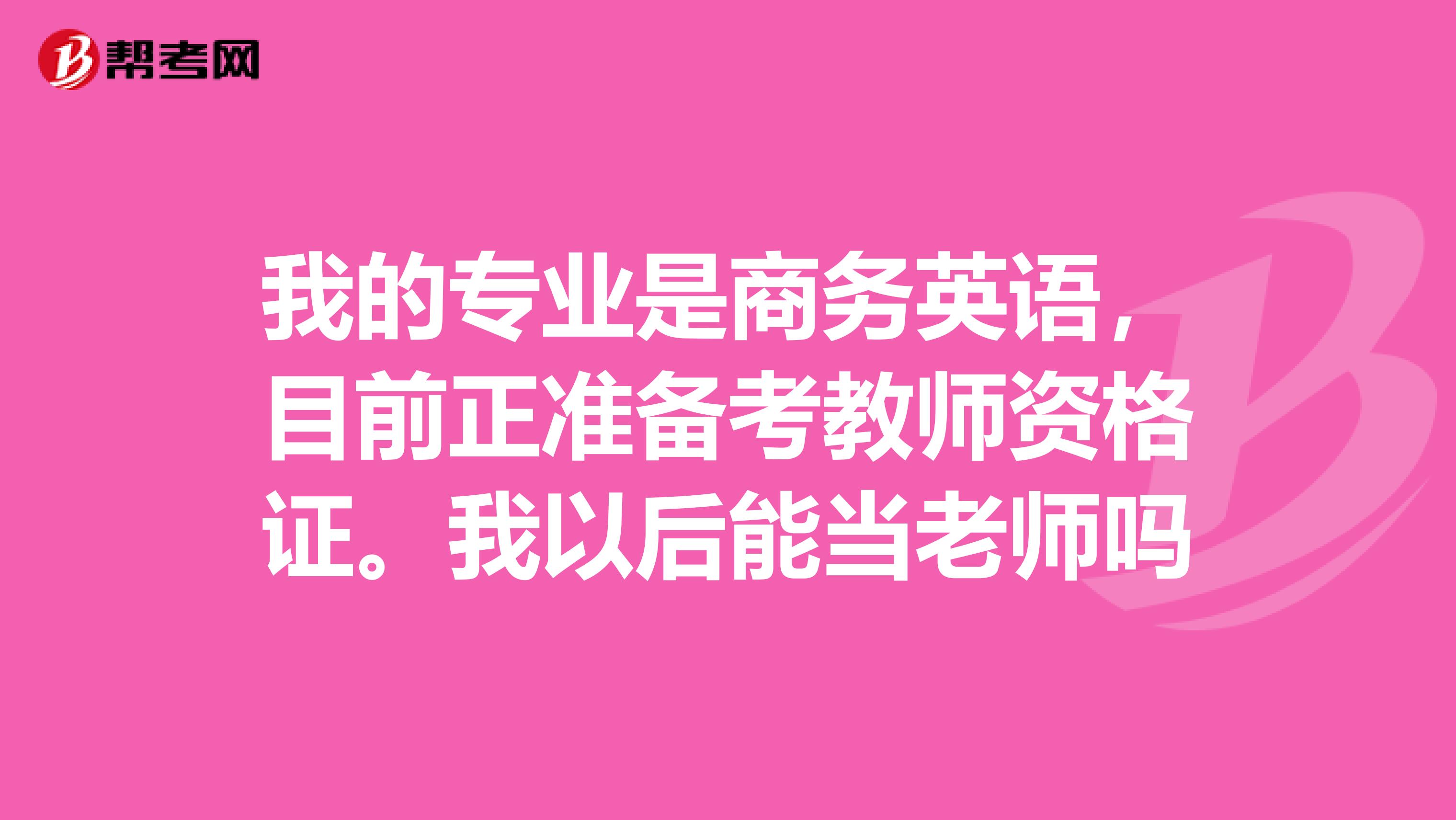 我的专业是商务英语，目前正准备考教师资格证。我以后能当老师吗