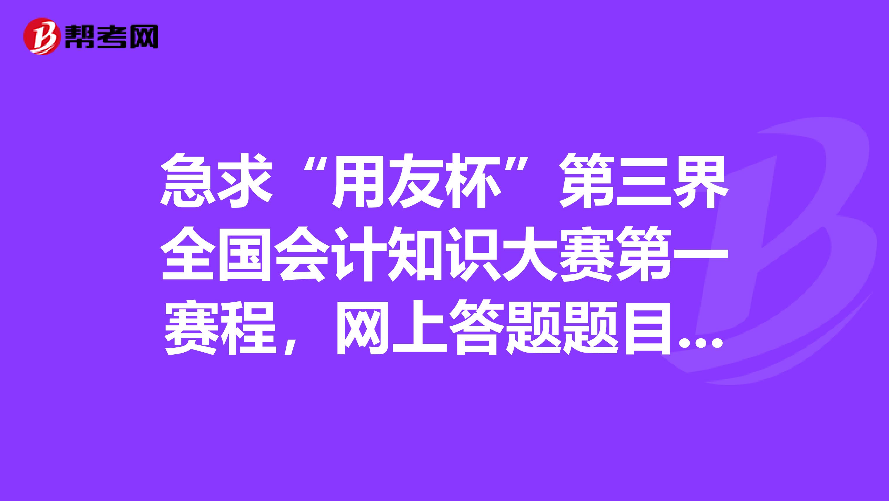 急求“用友杯”第三界全国会计知识大赛第一赛程,网上答题题目的答案