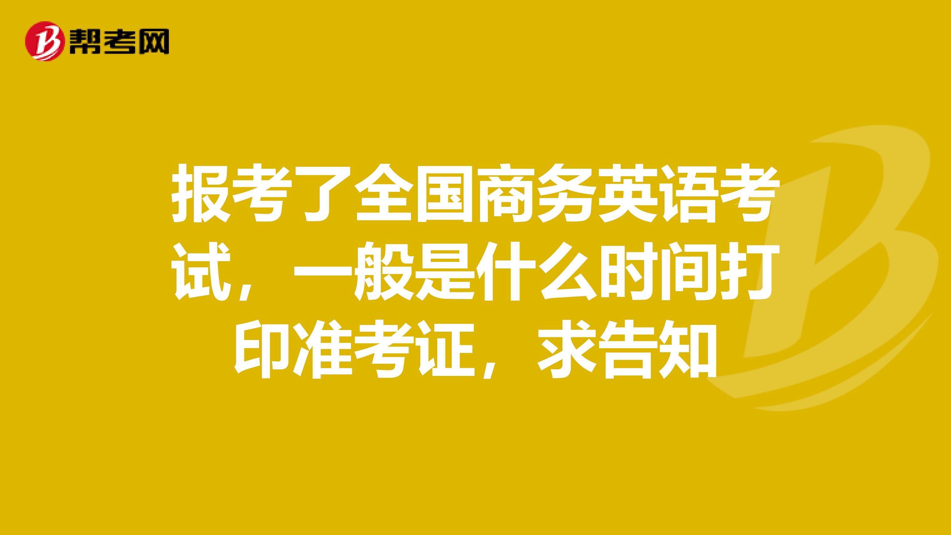 报考了全国商务英语考试,一般是什么时间打印准考证,求告知