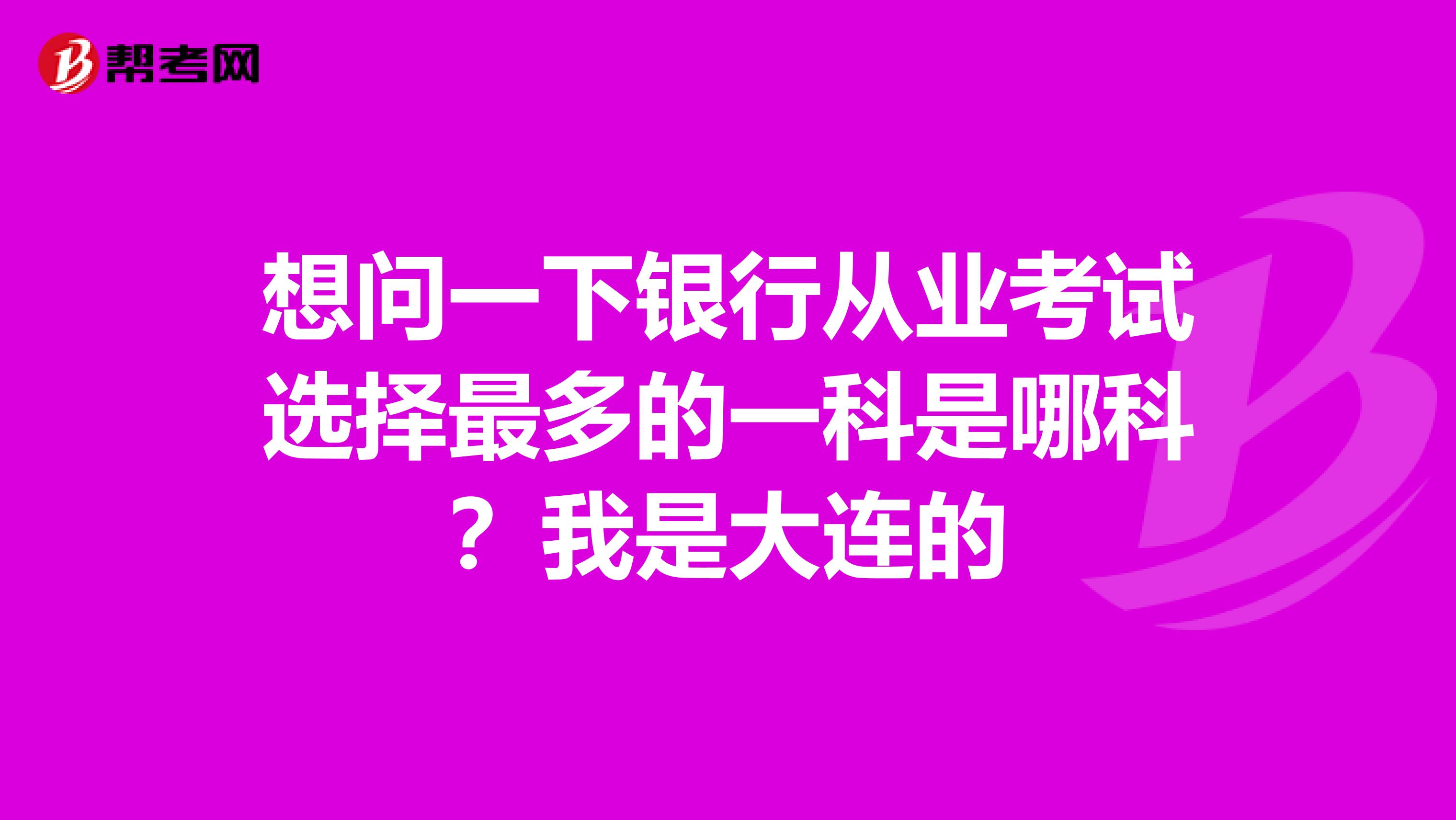 想问一下银行从业考试选择最多的一科是哪科？我是大连的