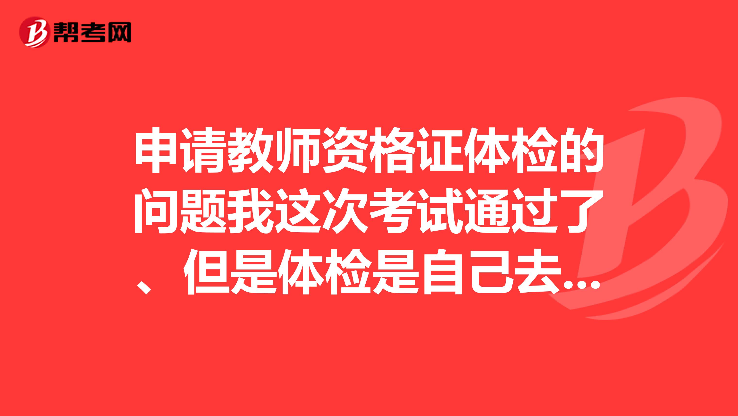申请教师资格证体检的问题我这次考试通过了、但是体检是自己去体检吗还是有固定的体检医院呢、体检后会把体检单给我吗、也不知道能不能合格