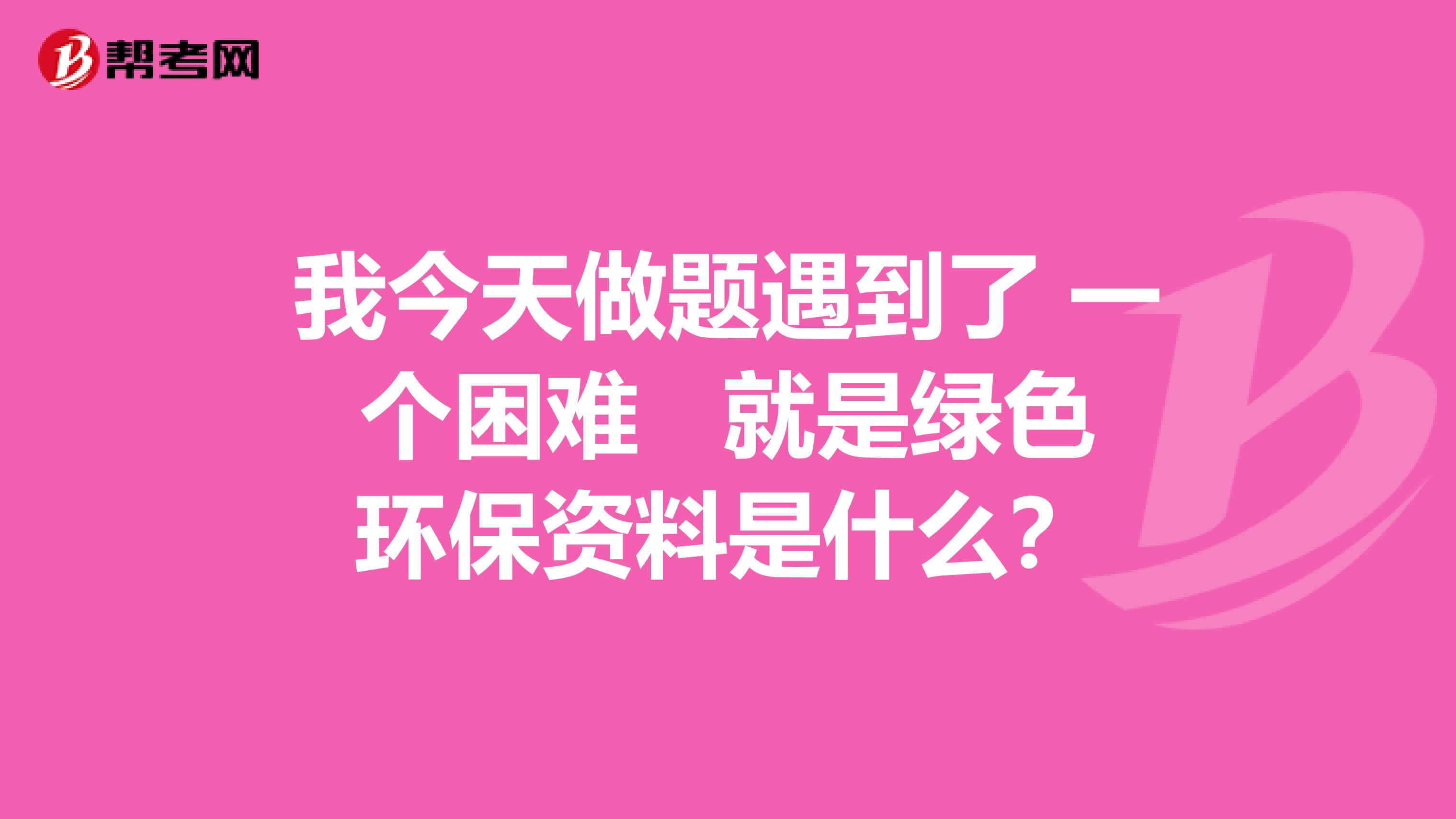 我今天做题遇到了 一个困难 就是绿色环保资料是什么？