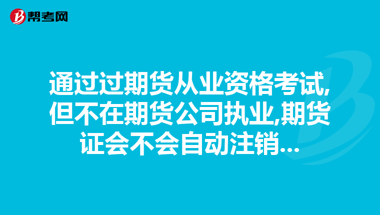 通过过期货从业资格考试,但不在期货公司执业,期货证会不会自动注销...