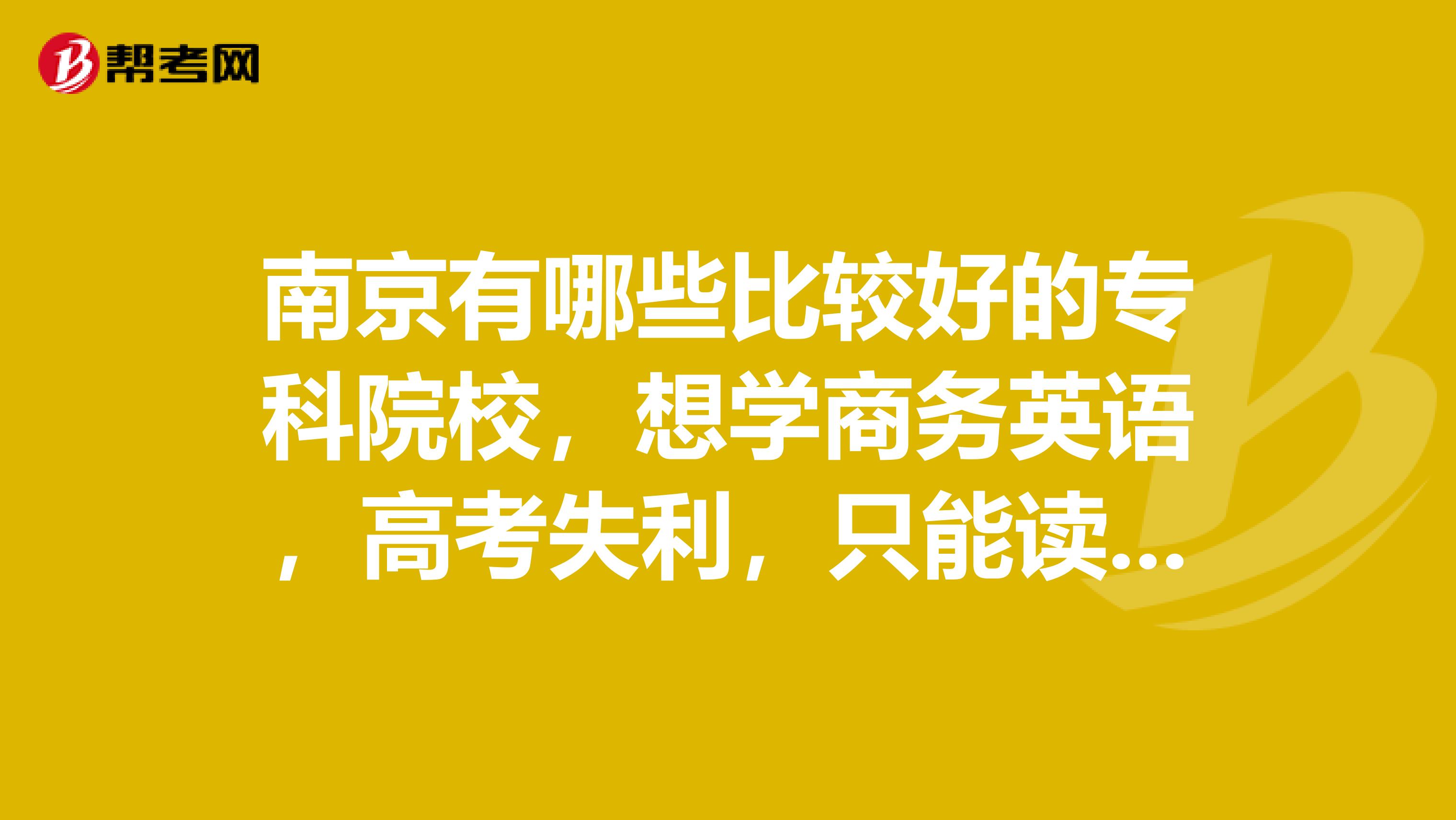 南京有哪些比较好的专科院校，想学商务英语，高考失利，只能读专科了，望各位大神，知道的介绍下啊