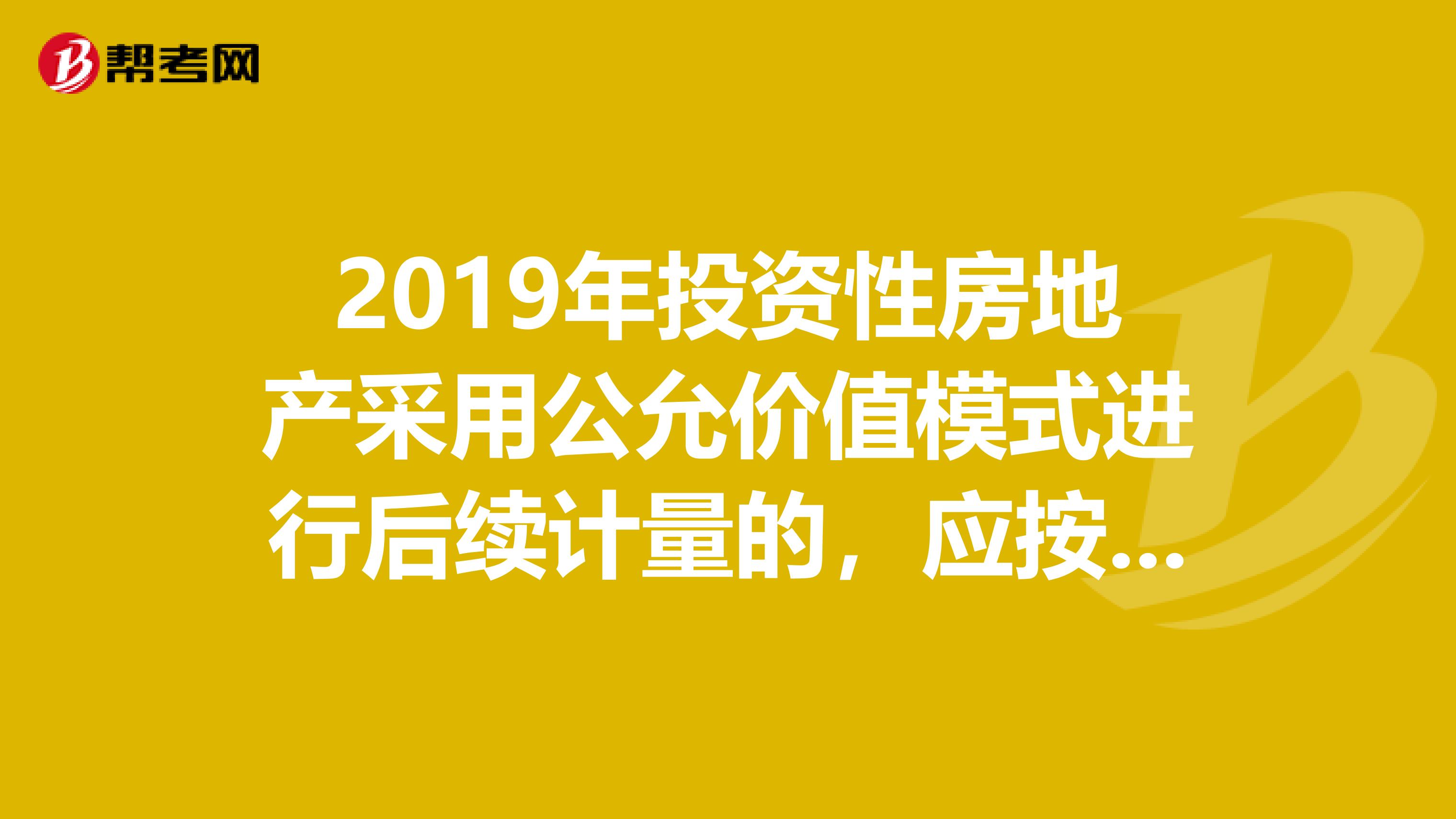 2019年投资性房地产采用公允价值模式进行后续计量的,应按资产负债表日该资产的公允价值调整其账面价值。