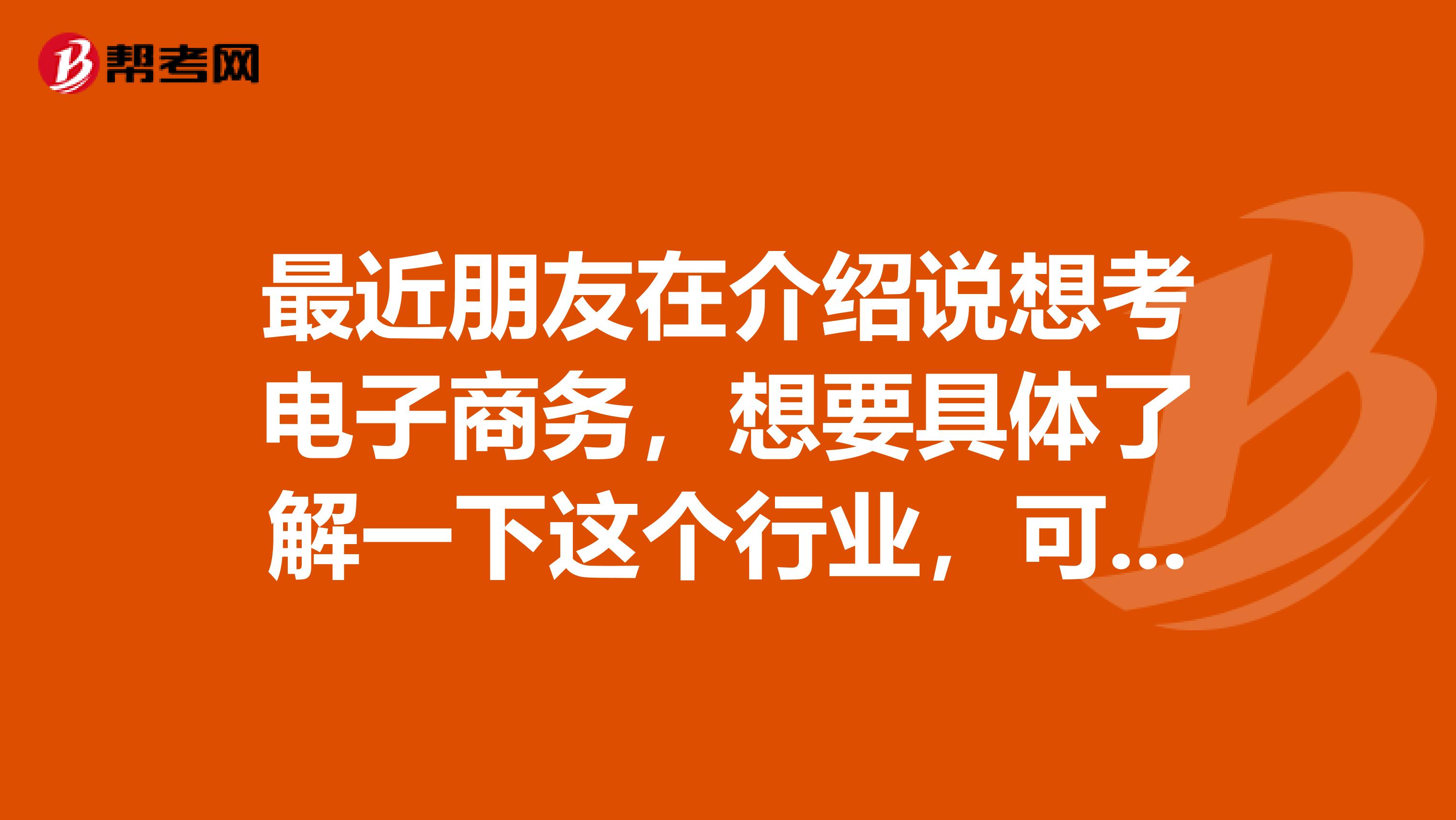 最近朋友在介绍说想考电子商务，想要具体了解一下这个行业，可以介绍一下吗