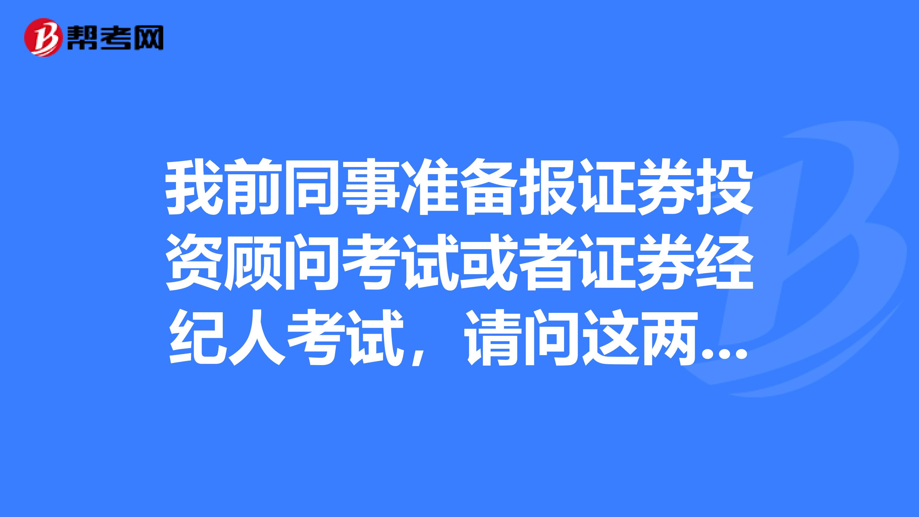 我前同事准备报证券投资顾问考试或者证券经纪人考试,请问这两个考试有什么区别呢?