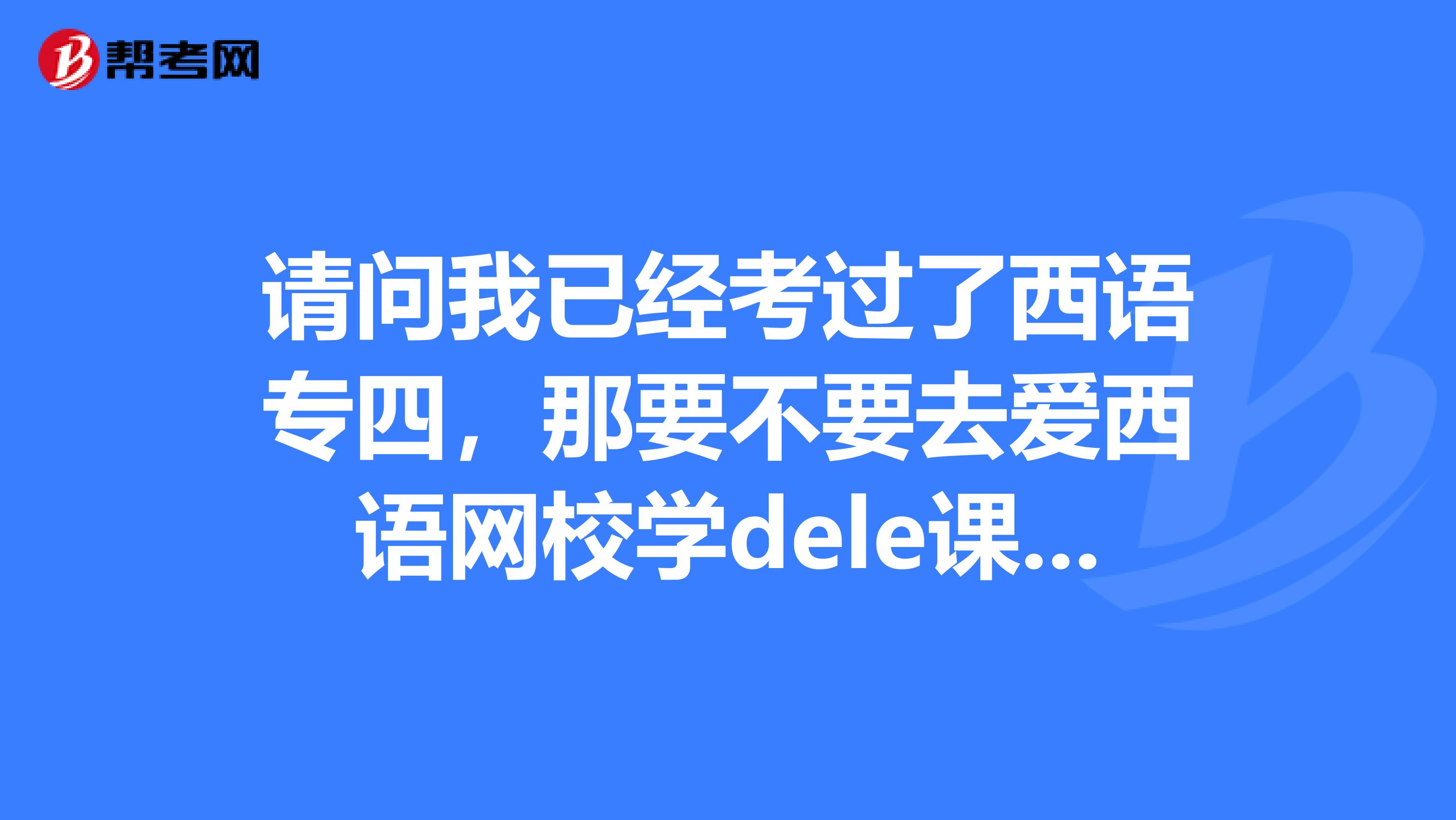 请问我已经考过了西语专四,那要不要去爱西语网校学dele课程呢?