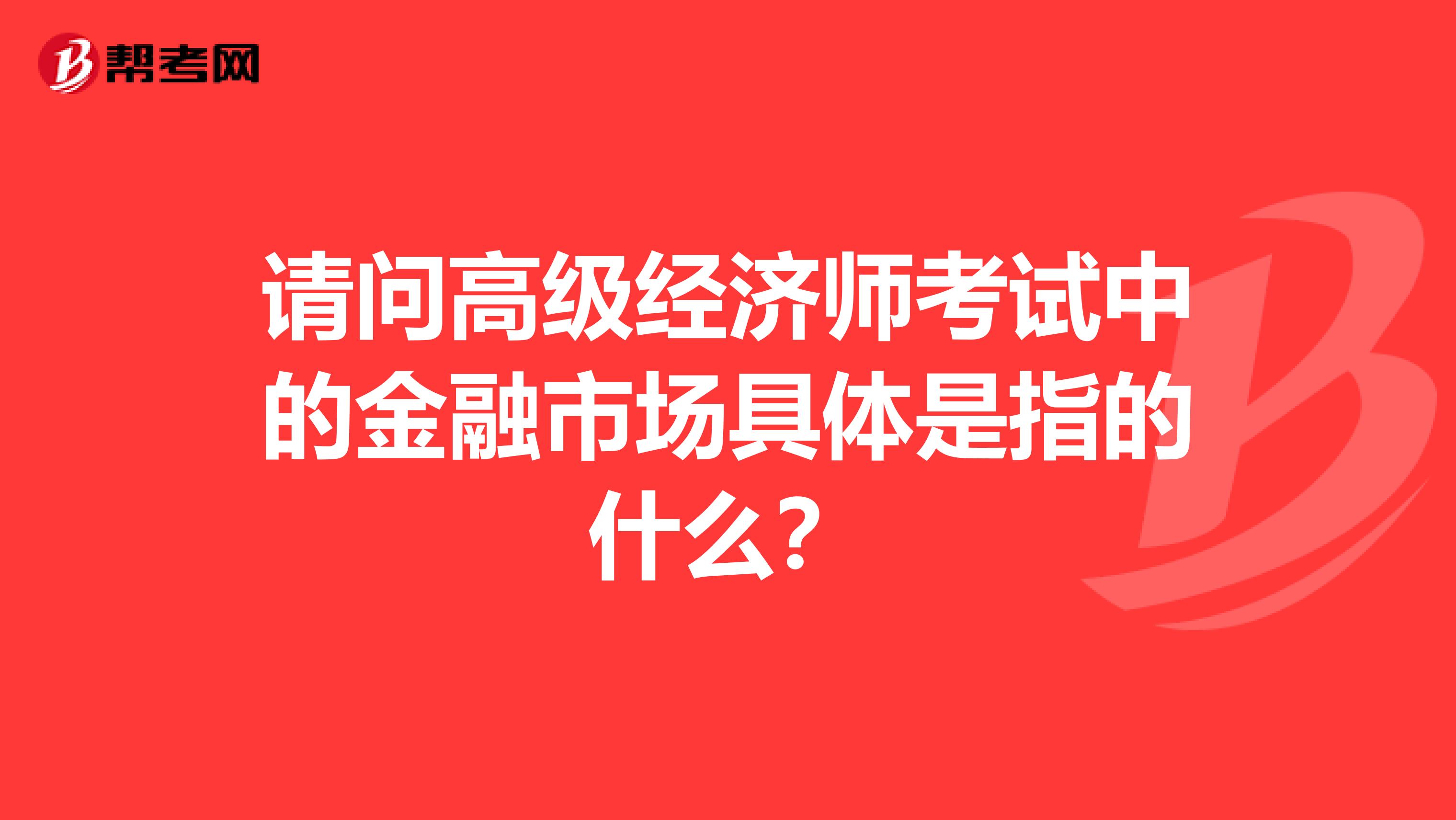 请问高级经济师考试中的金融市场具体是指的什么？