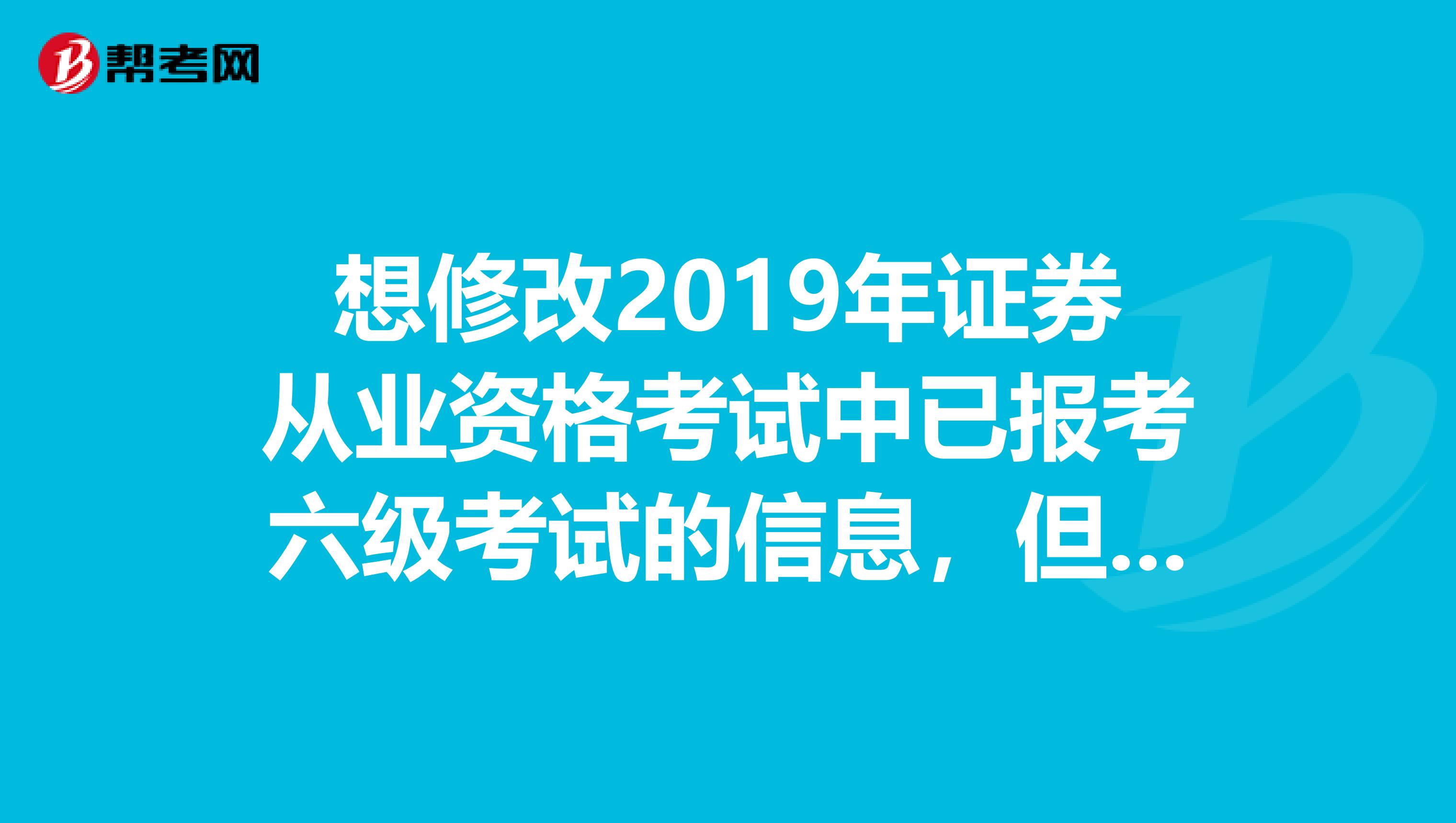 想修改2019年证券从业资格考试中已报考六级考试的信息,但已过了5月4号最后的报名时间,现无法修改,怎么spangt