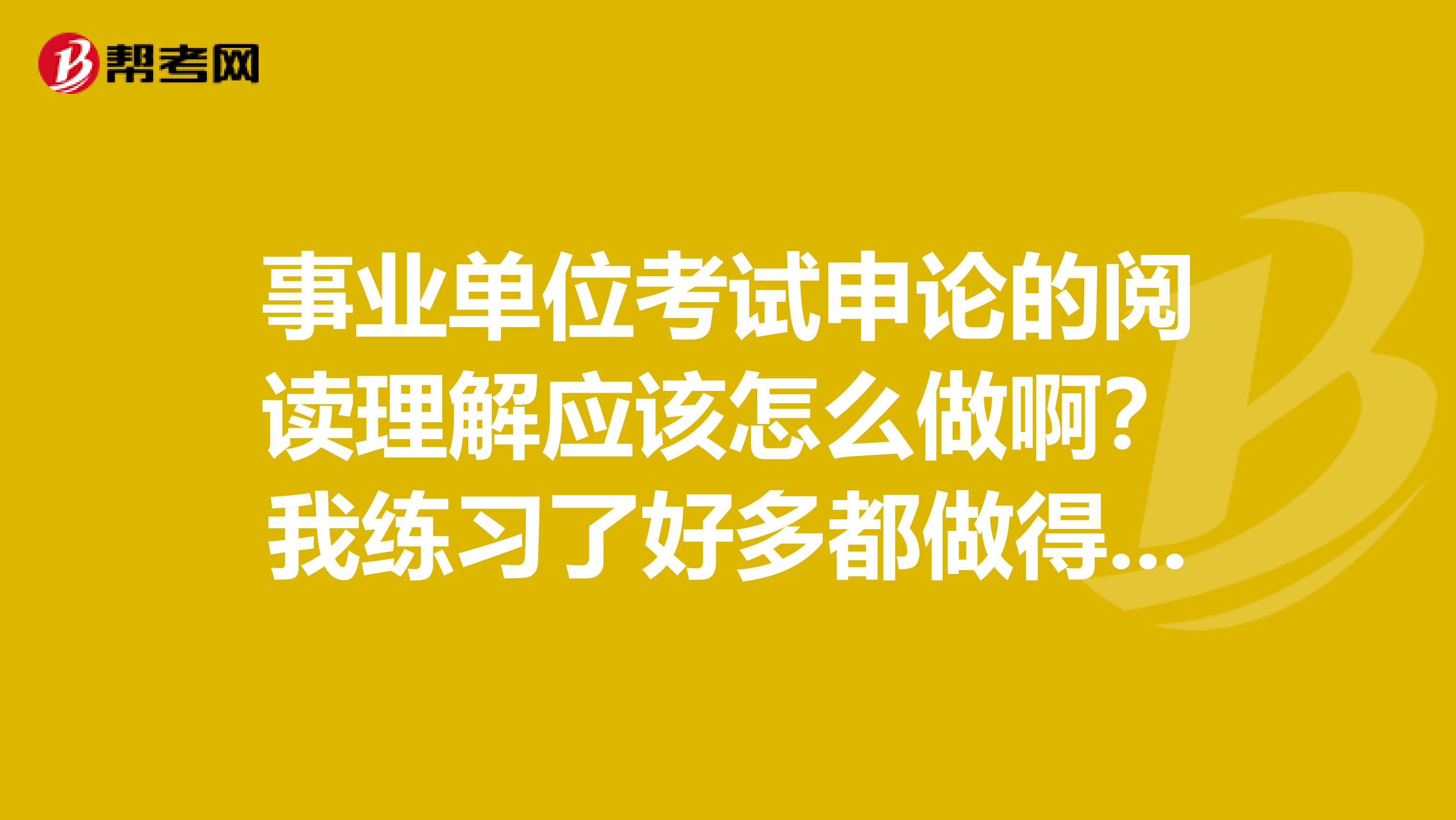 事业单位考试申论的阅读理解应该怎么做啊?我练习了好多都做得不好