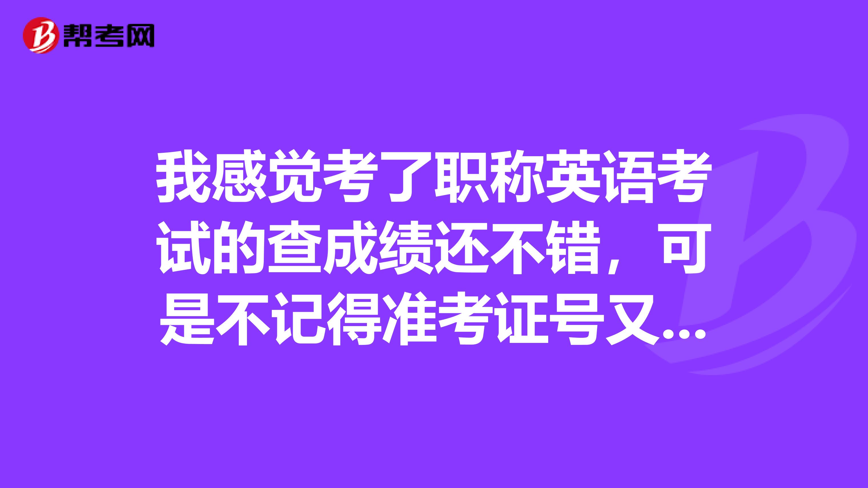 我感觉考了职称英语考试的查成绩还不错,可是不记得准考证号又查不到,难受