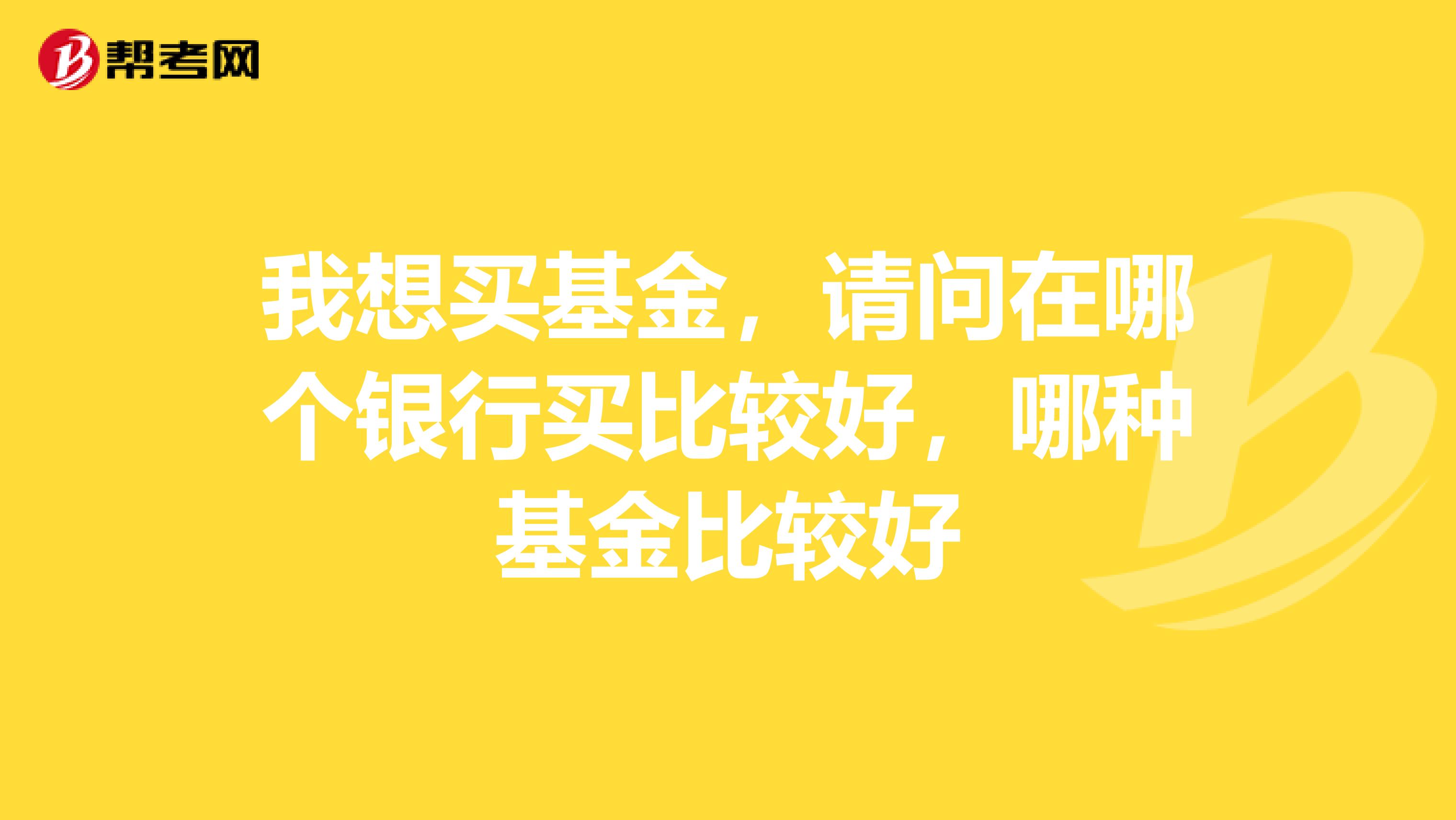 我想买基金，请问在哪个银行买比较好，哪种基金比较好