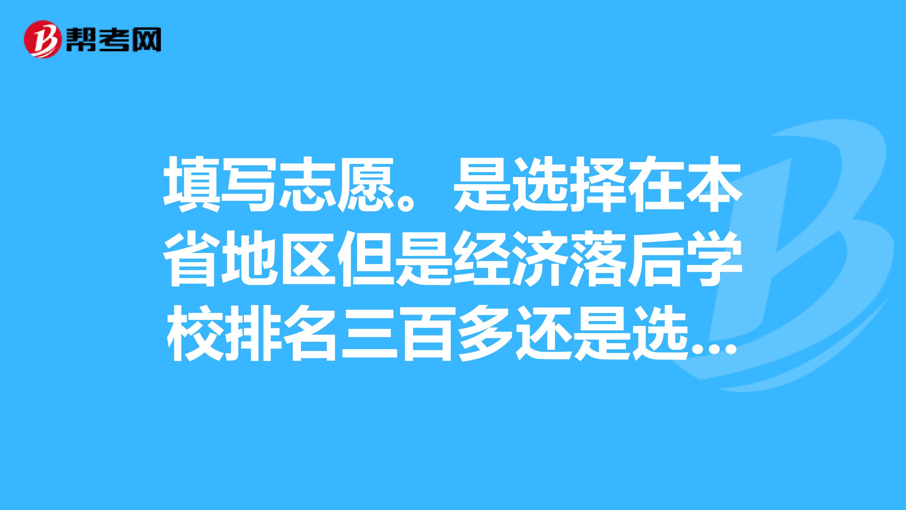 填写志愿。是选择在本省地区但是经济落后学校排名三百多还是选择外省经济发达但排名全国五百多的学校。