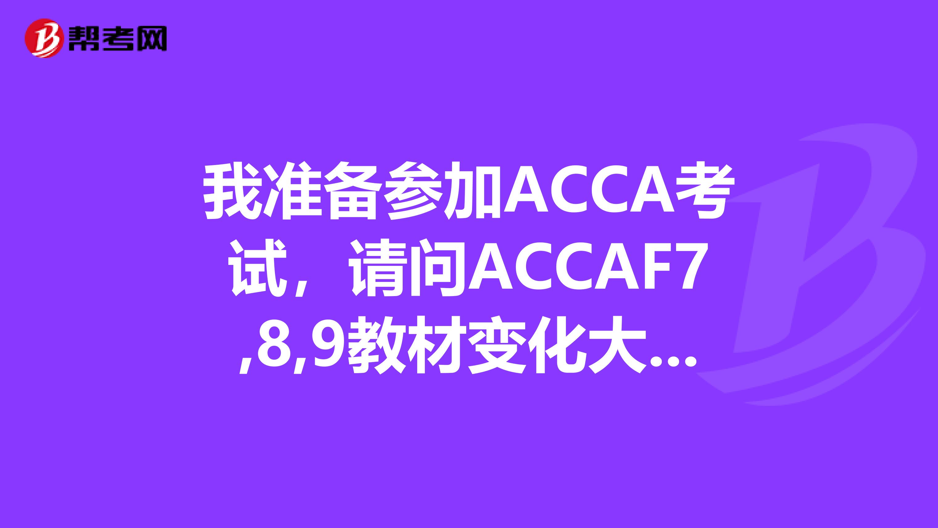 我准备参加ACCA考试，请问ACCAF7,8,9教材变化大吗？