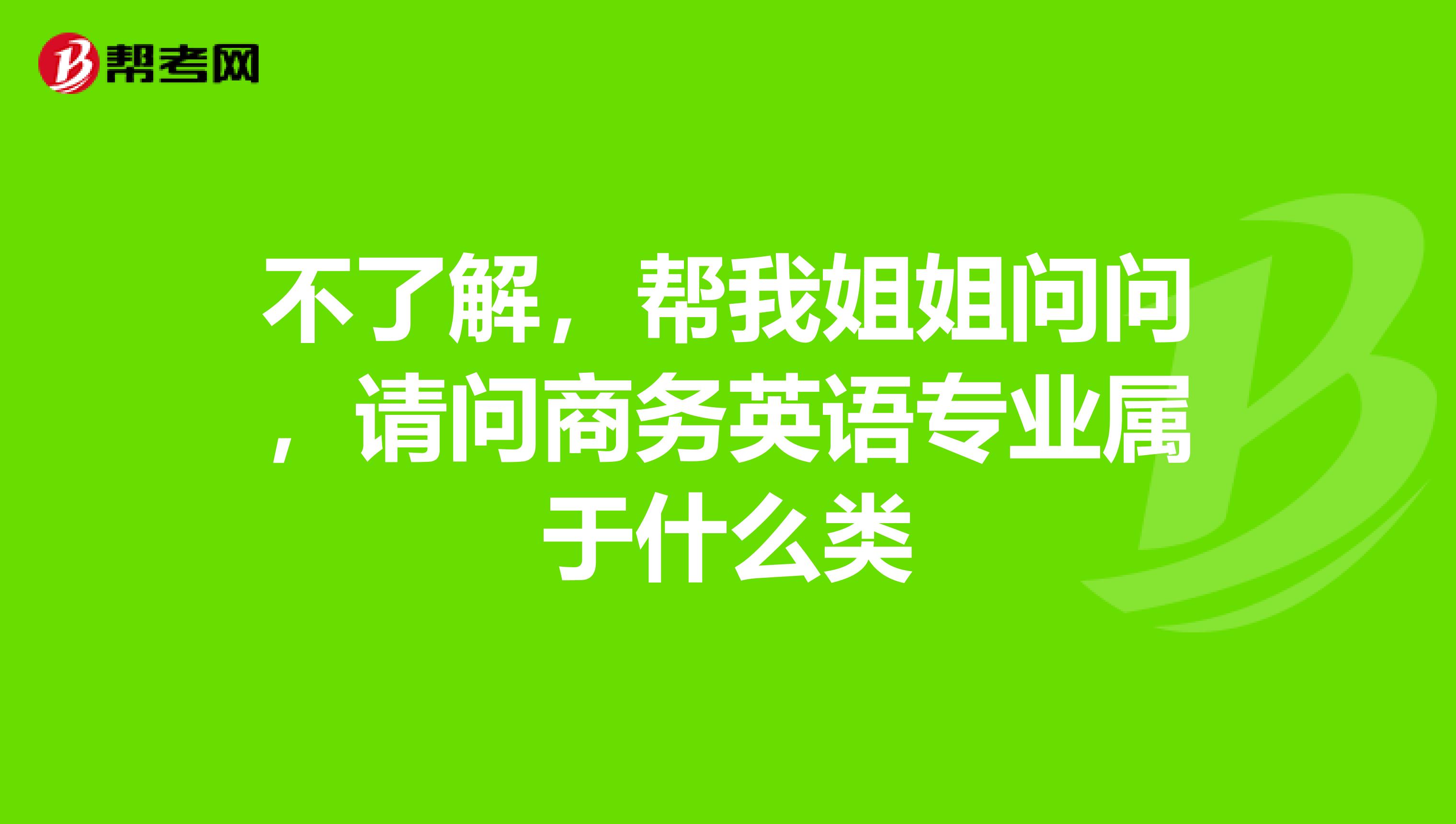 不了解，帮我姐姐问问，请问商务英语专业属于什么类