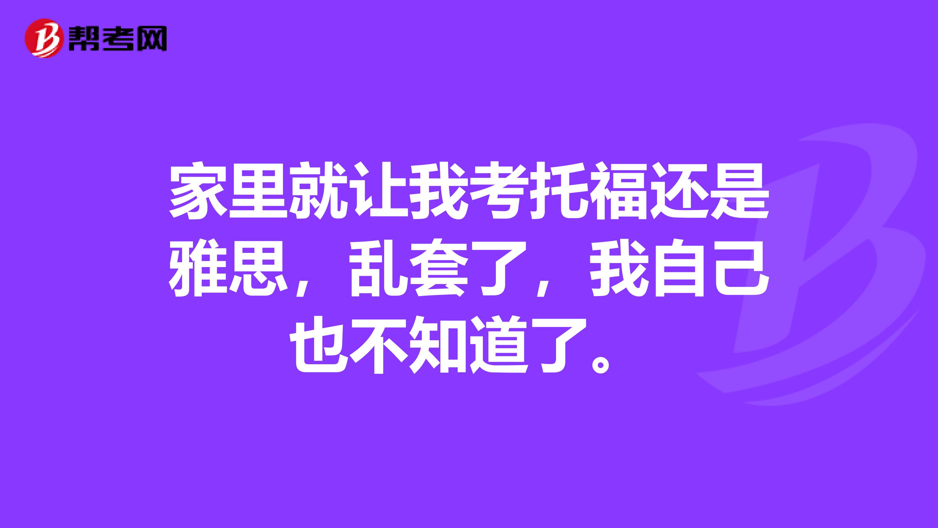 家里就让我考托福还是雅思,乱套了,我自己也不知道了。
