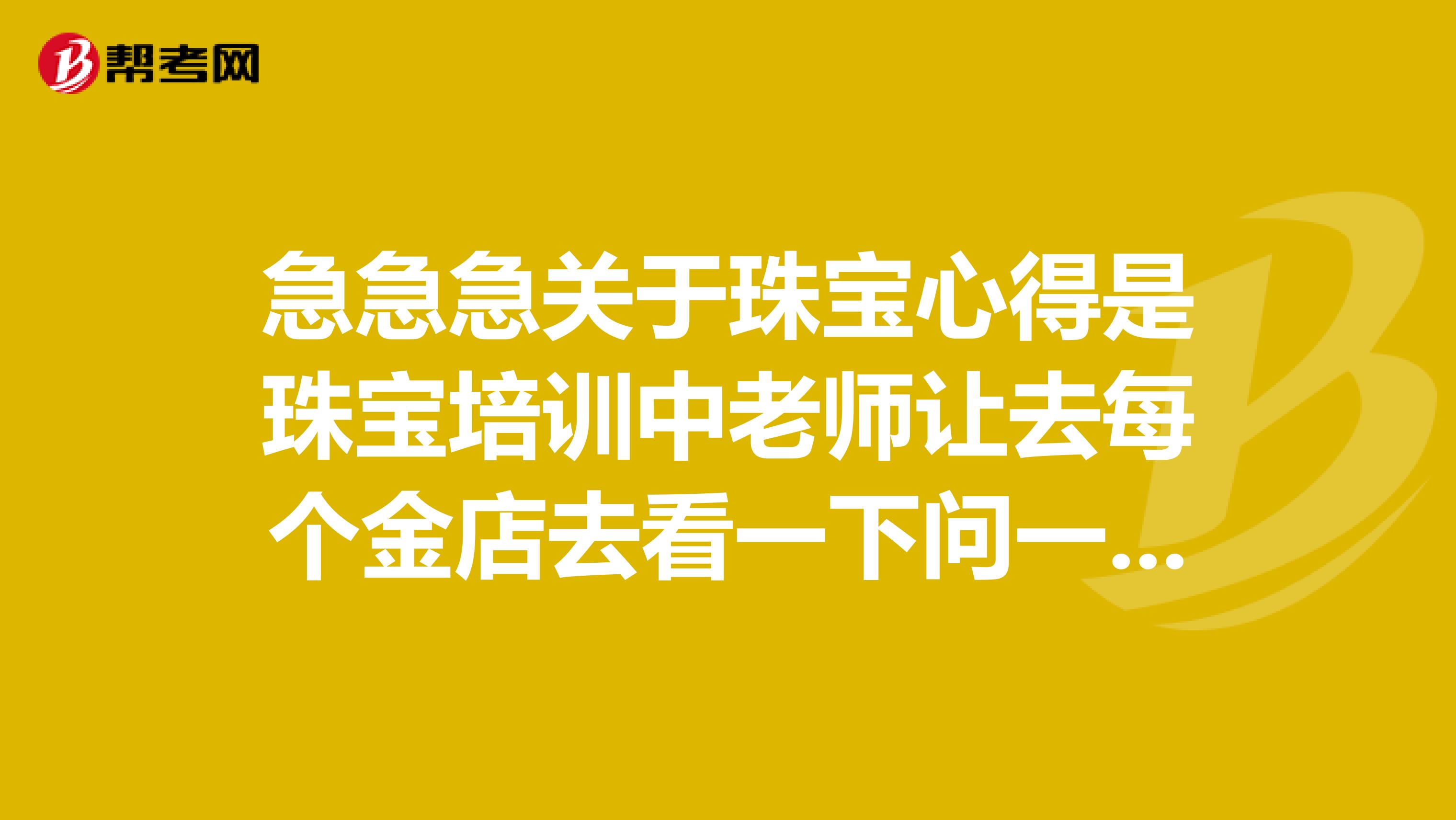急急急关于珠宝心得是珠宝培训中老师让去每个金店去看一下问一下后的心得