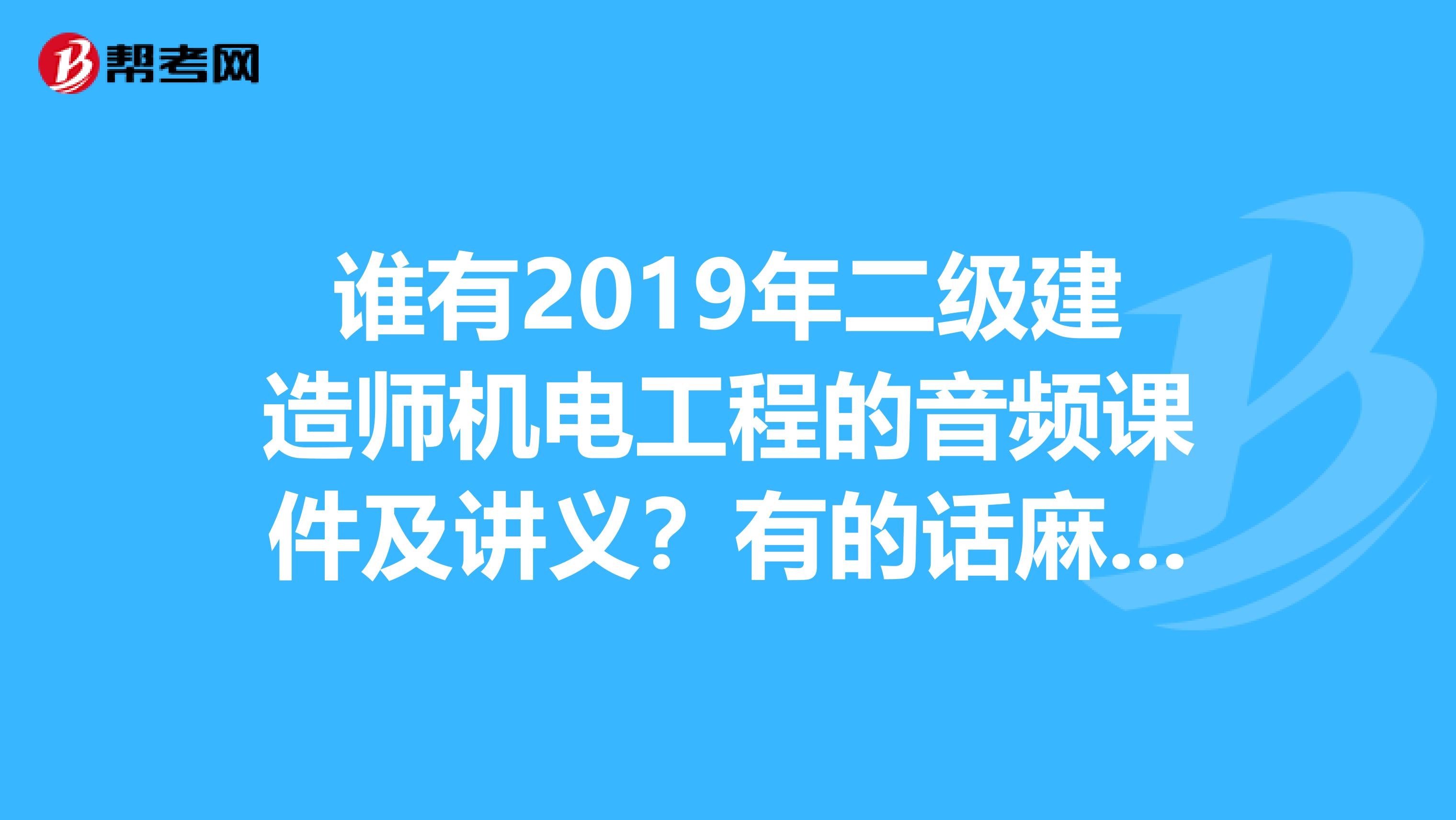 谁有2019年二级建造师机电工程的音频课件及讲义？有的话麻烦发一下qq邮箱262823407qq.com谢谢