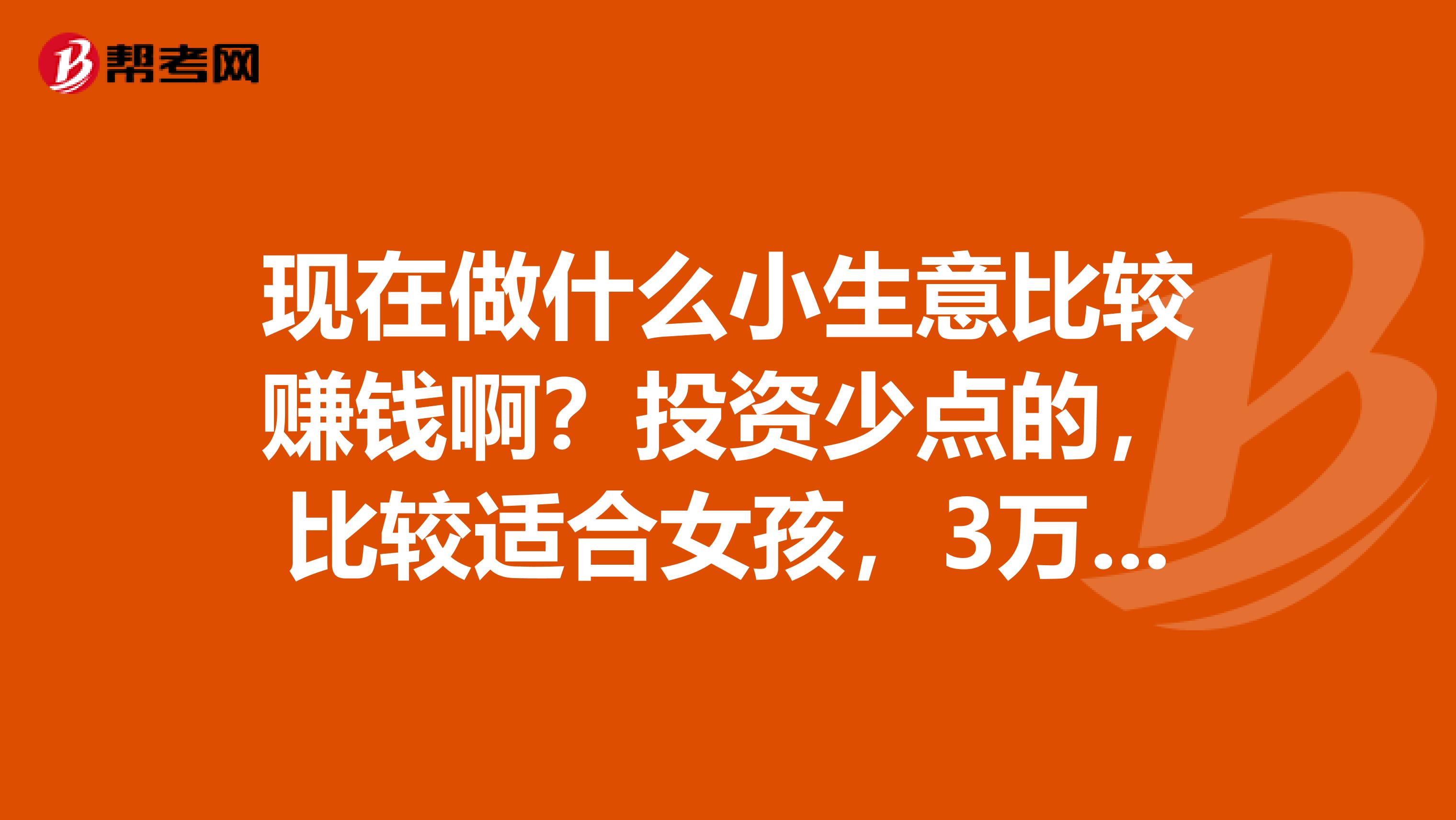 现在做什么小生意比较赚钱啊？投资少点的，比较适合女孩，3万块钱左右的