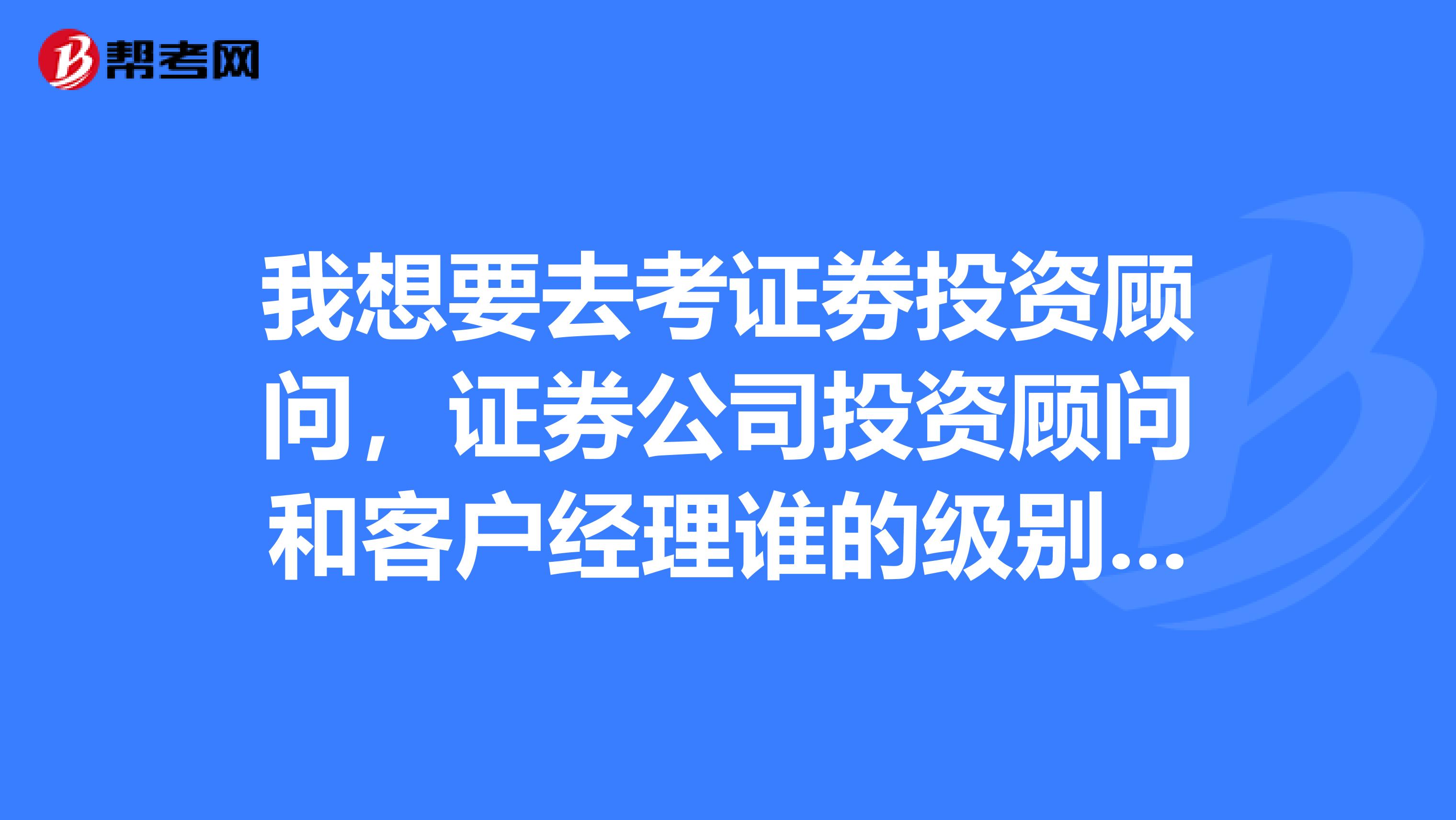我想要去考证劵投资顾问,证券公司投资顾问和客户经理谁的级别高?我在沈阳
