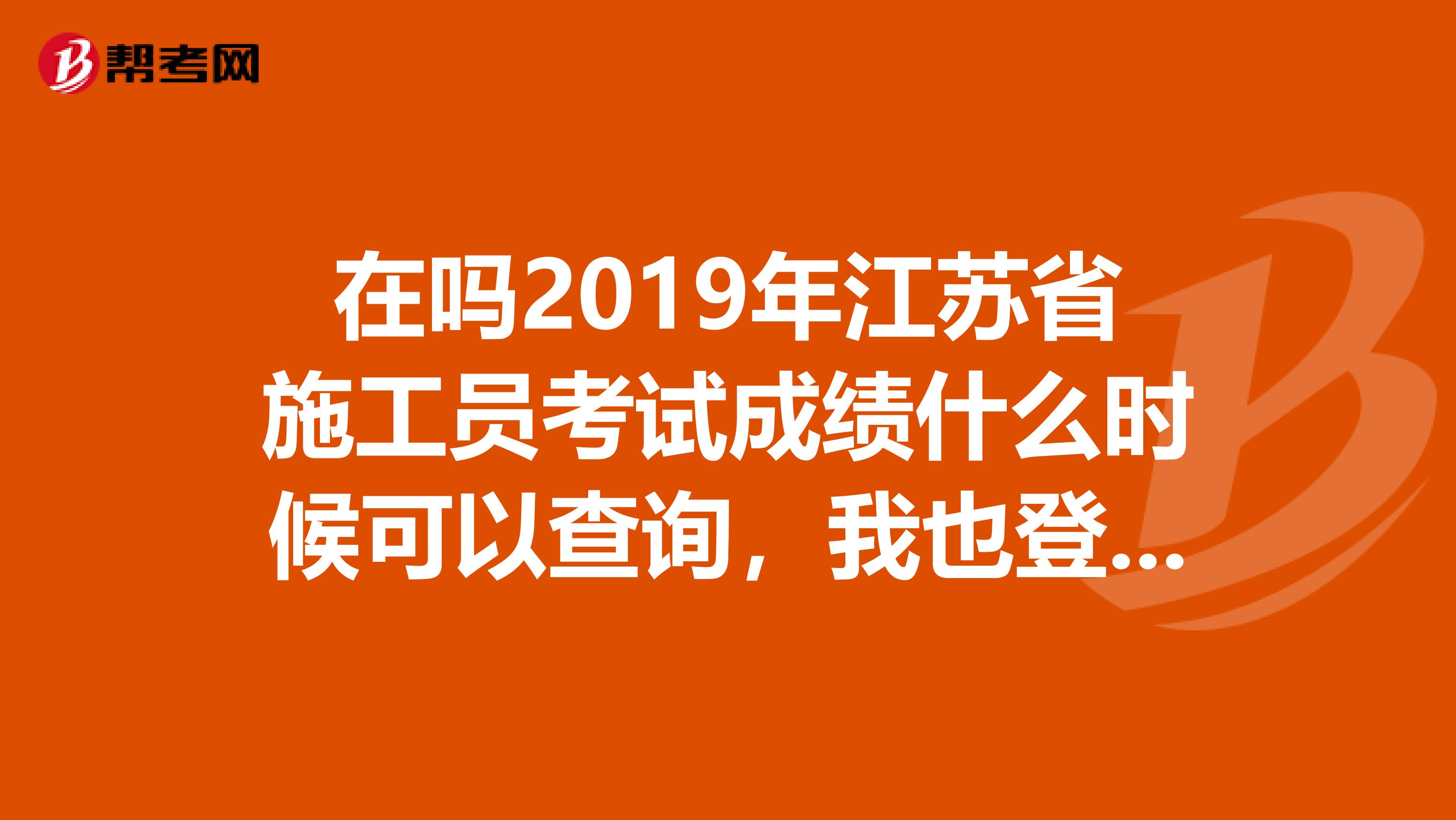 在吗2019年江苏省施工员考试成绩什么时候可以查询，我也登录江苏建筑业网了，但不知具体怎么查