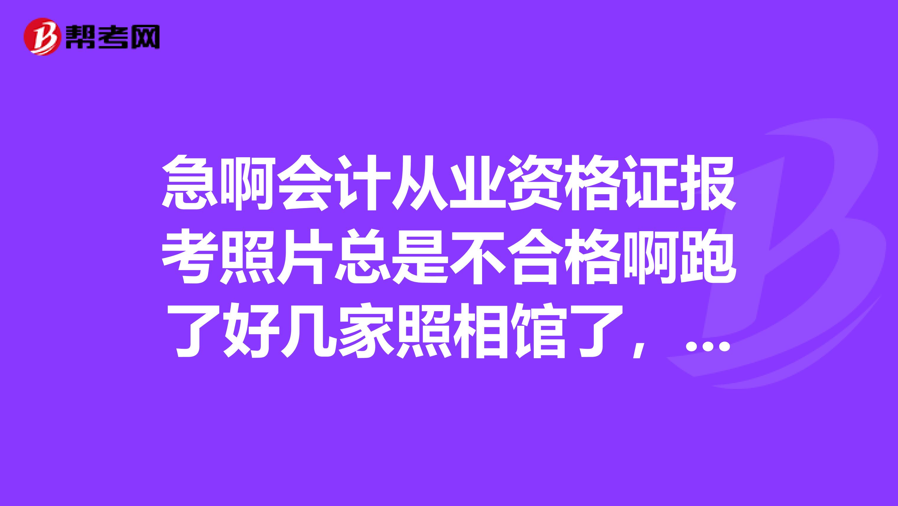 急啊会计从业资格证报考照片总是不合格啊跑了好几家照相馆了，人家也按要求处理照片啦可还是不合格