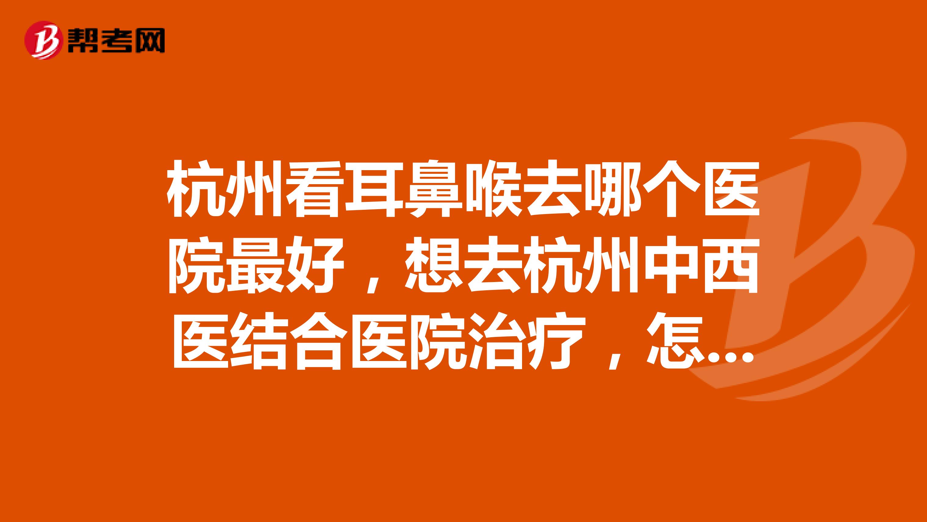 杭州看耳鼻喉去哪个医院最好,想去杭州中西医结合医院治疗,怎么样呀