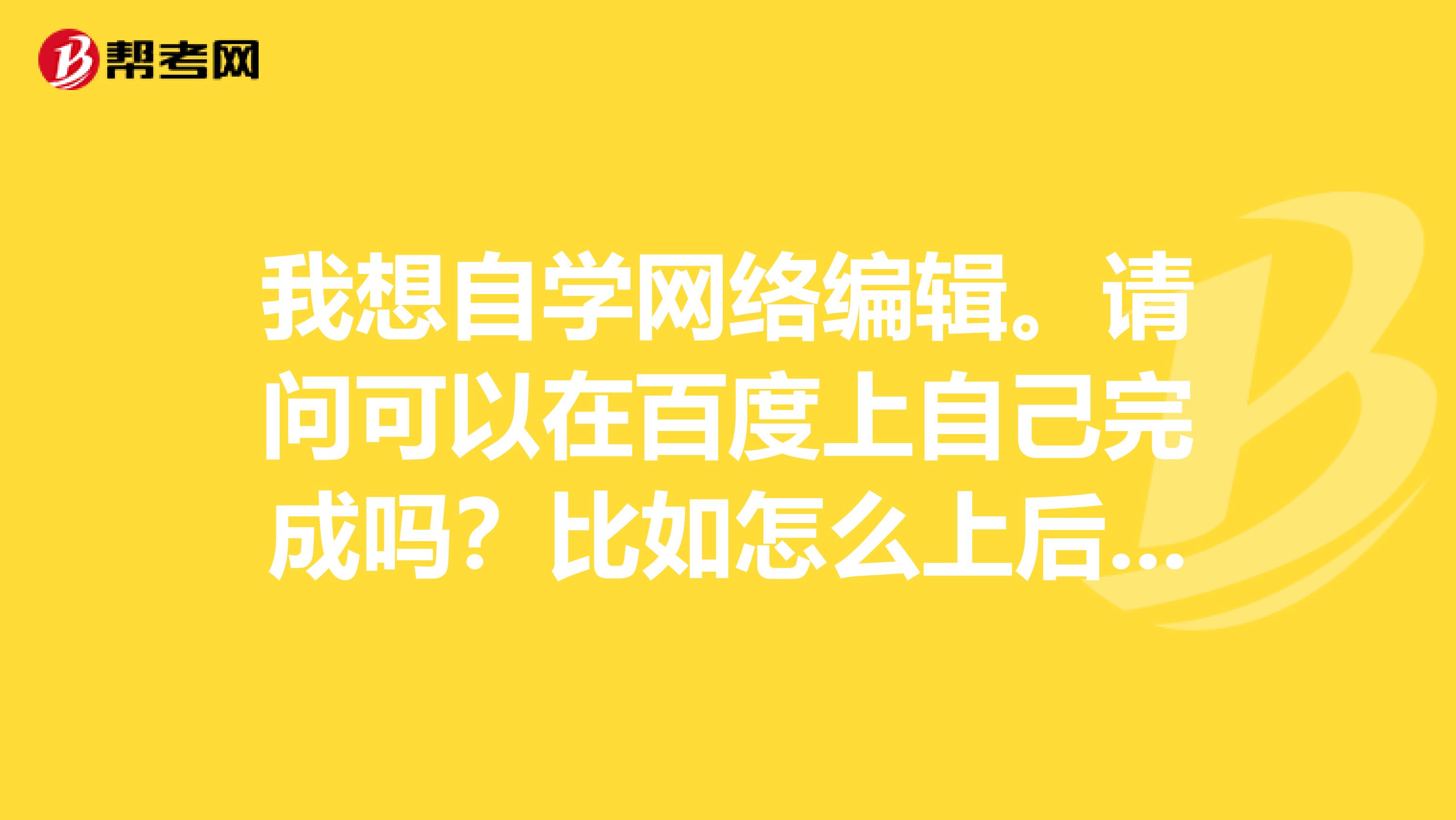 我想自学网络编辑。请问可以在百度上自己完成吗?比如怎么上后台等。考试界络编辑是不是必须学习前后台呢spangt