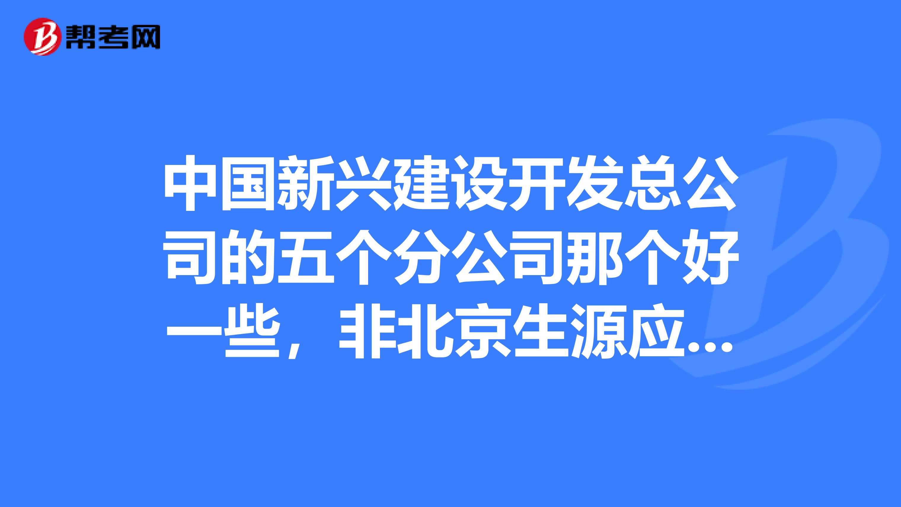中国新兴建设开发总公司的五个分公司那个好一些，非北京生源应届生会留到北京项目吗