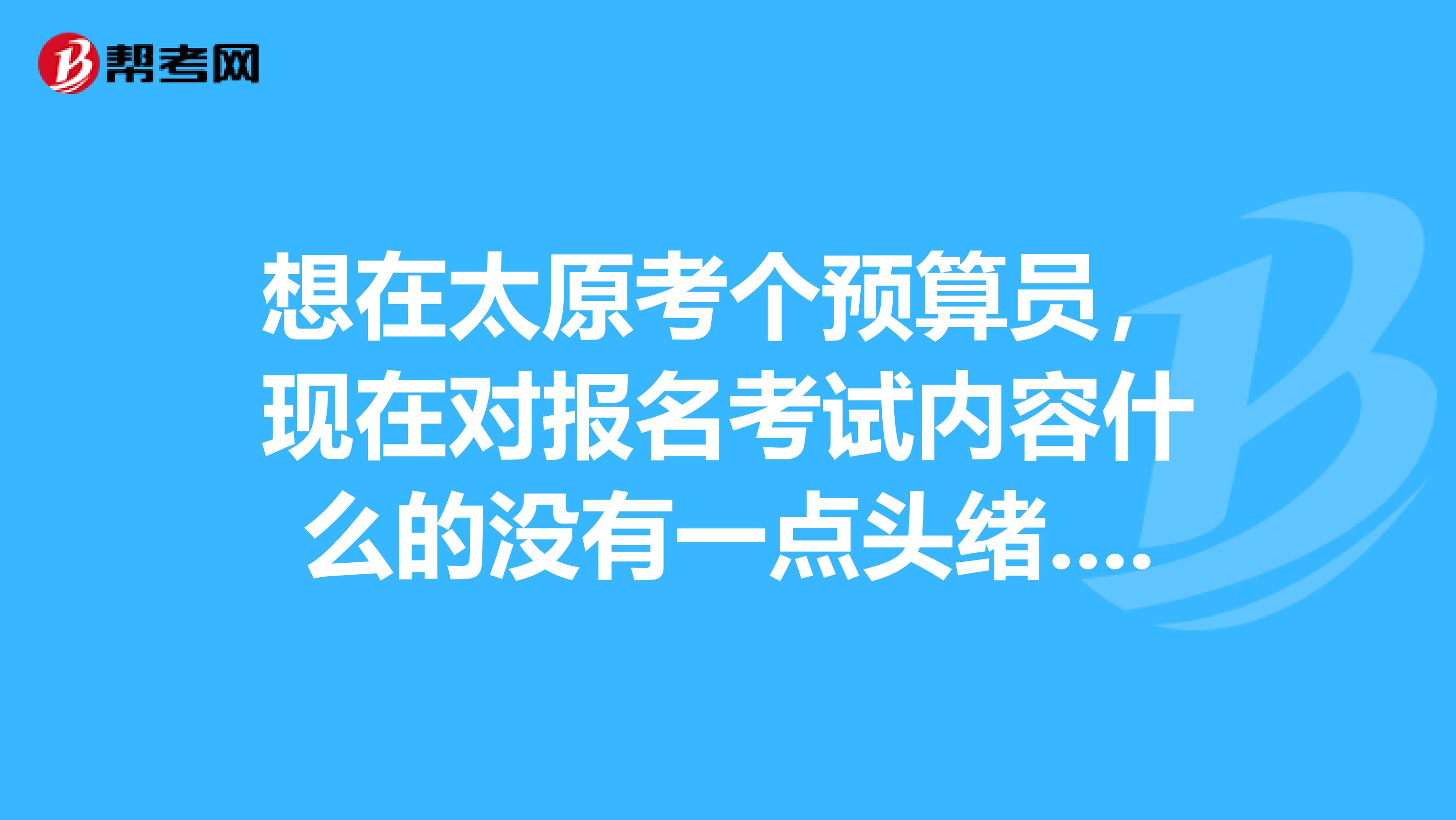 想在太原考个预算员,现在对报名考试内容什么的没有一点头绪...求专业人士指点