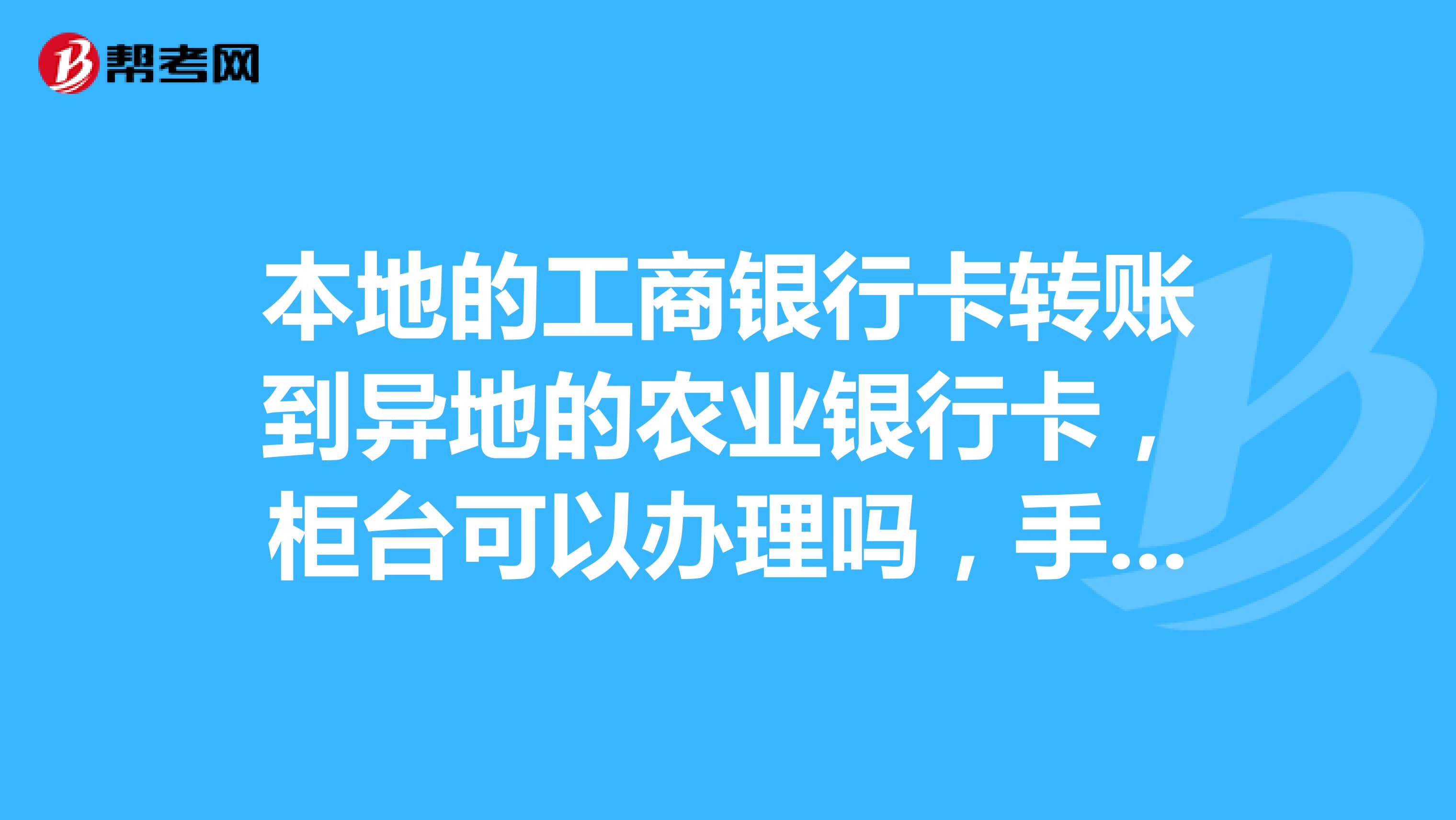 本地的工商银行卡转账到异地的农业银行卡,柜台可以办理吗,手续费又是怎样的我两张卡都在手上