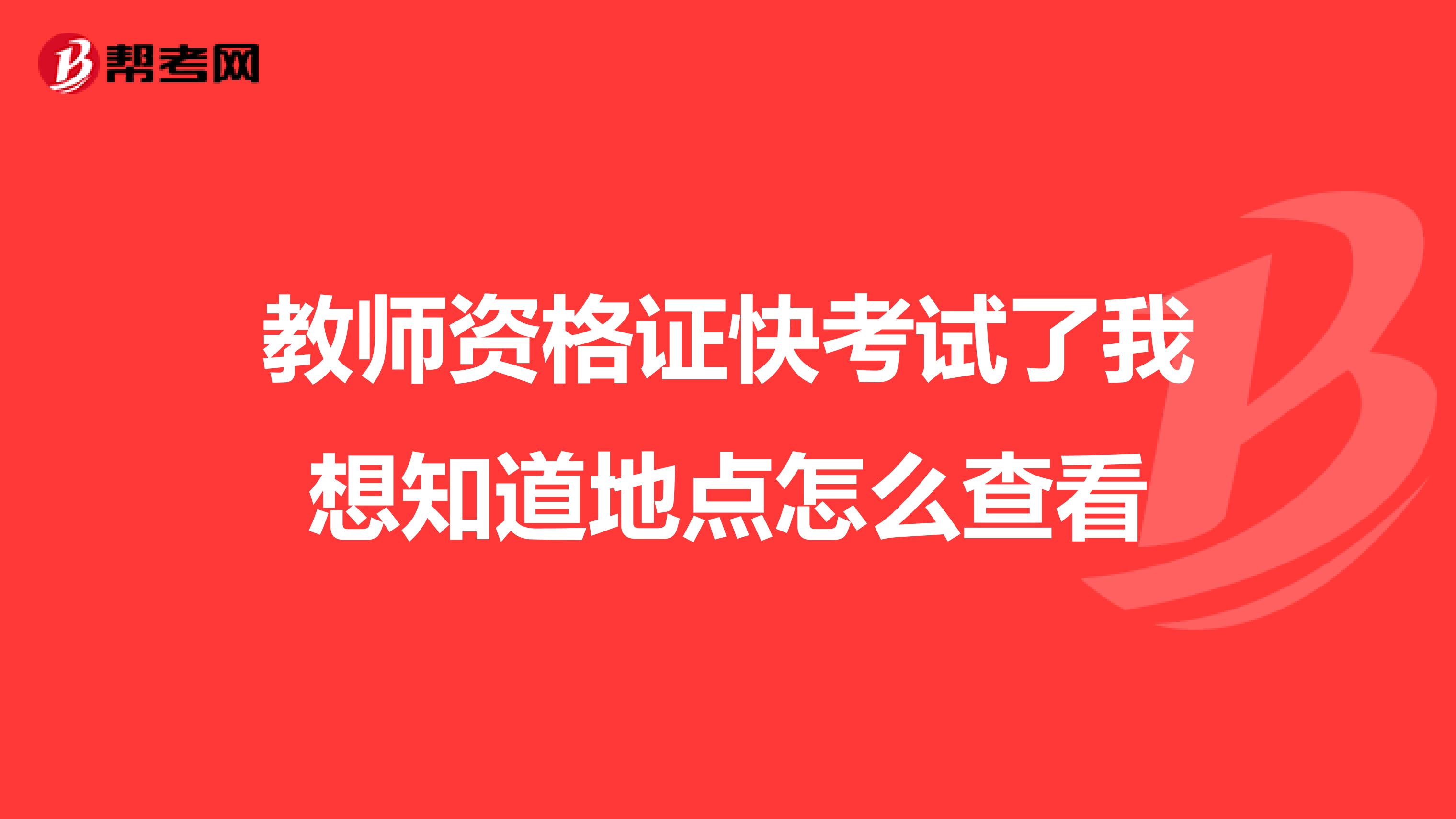 教师资格证快考试了我想知道地点怎么查看