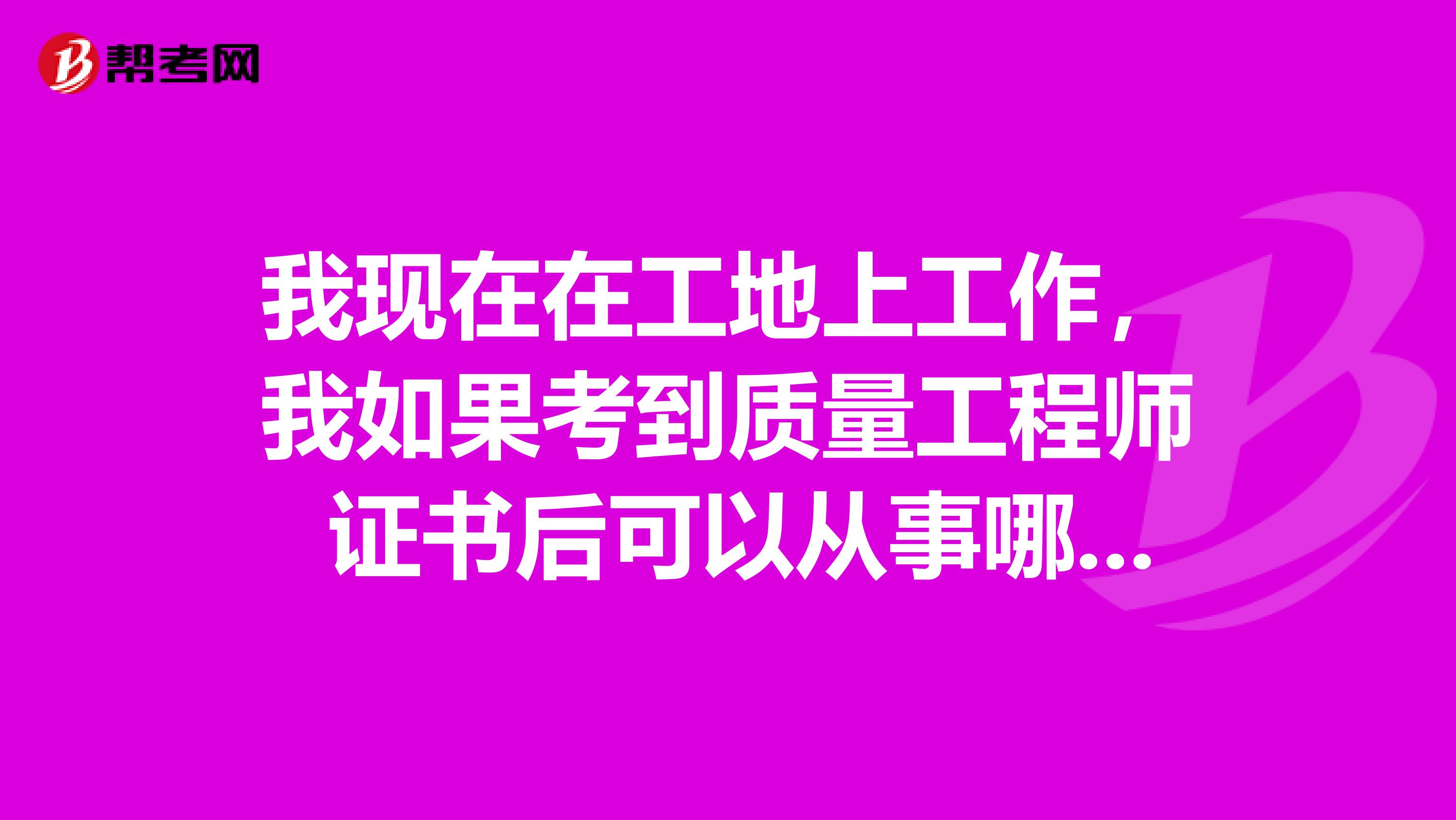 我现在在工地上工作，我如果考到质量工程师 证书后可以从事哪方面的工作呢