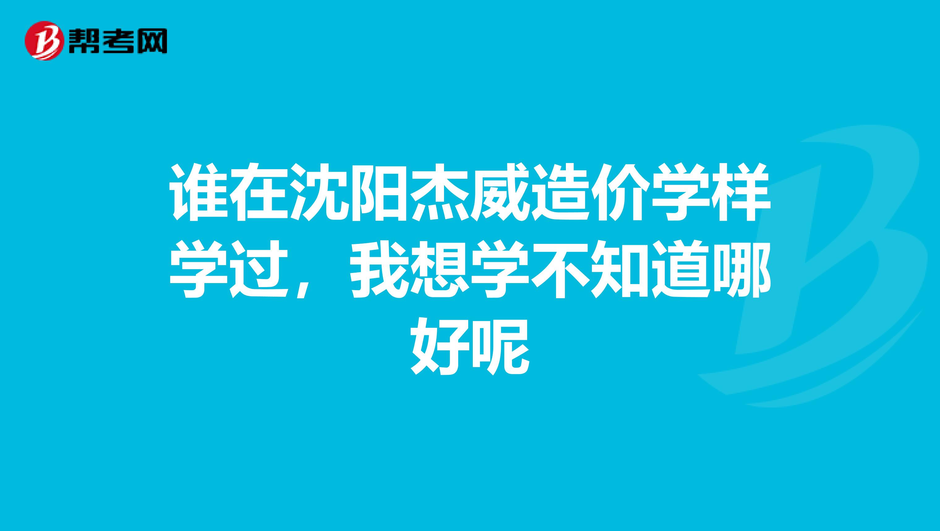 谁在沈阳杰威造价学样学过,我想学不知道哪好呢
