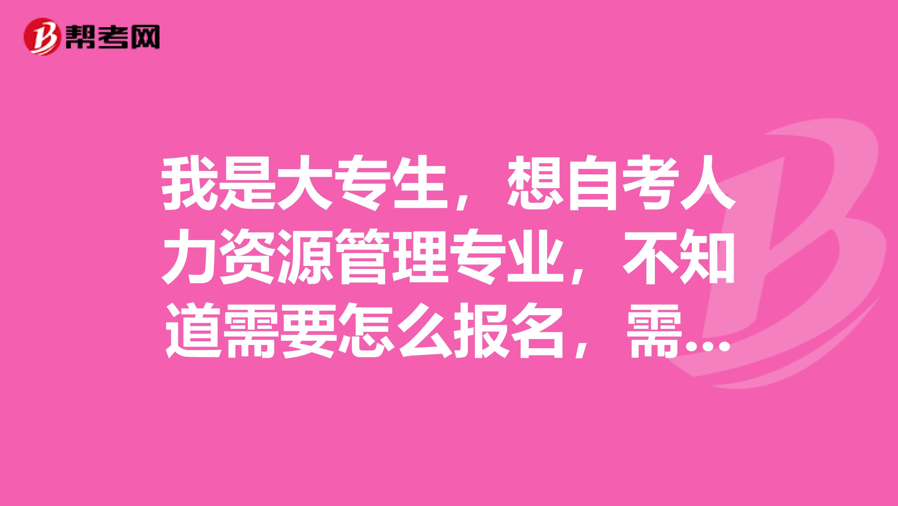 我是大专生，想自考人力资源管理专业，不知道需要怎么报名，需要学什么课程知道的朋友告诉下，谢谢啦