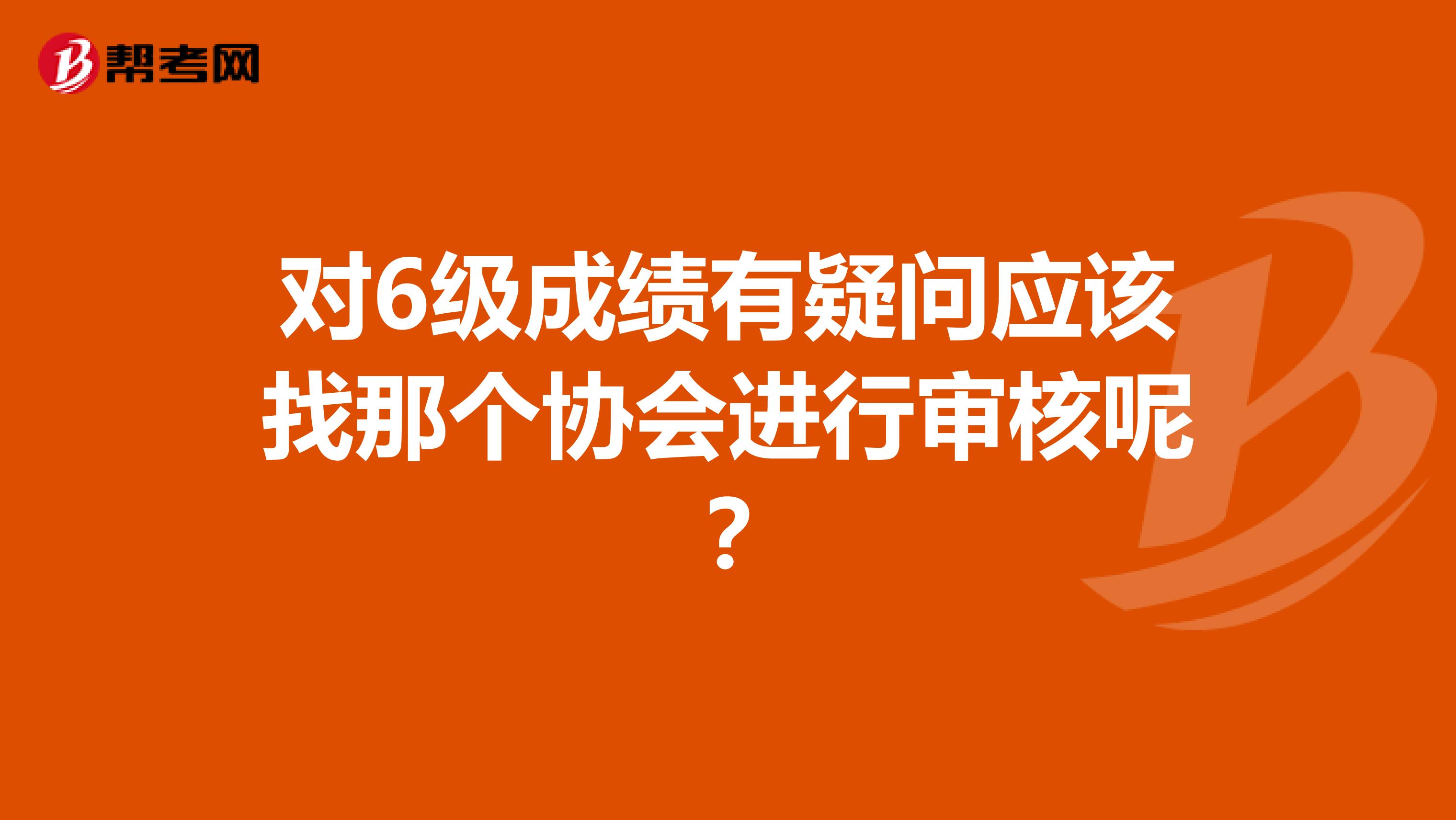 对6级成绩有疑问应该找那个协会进行审核呢?
