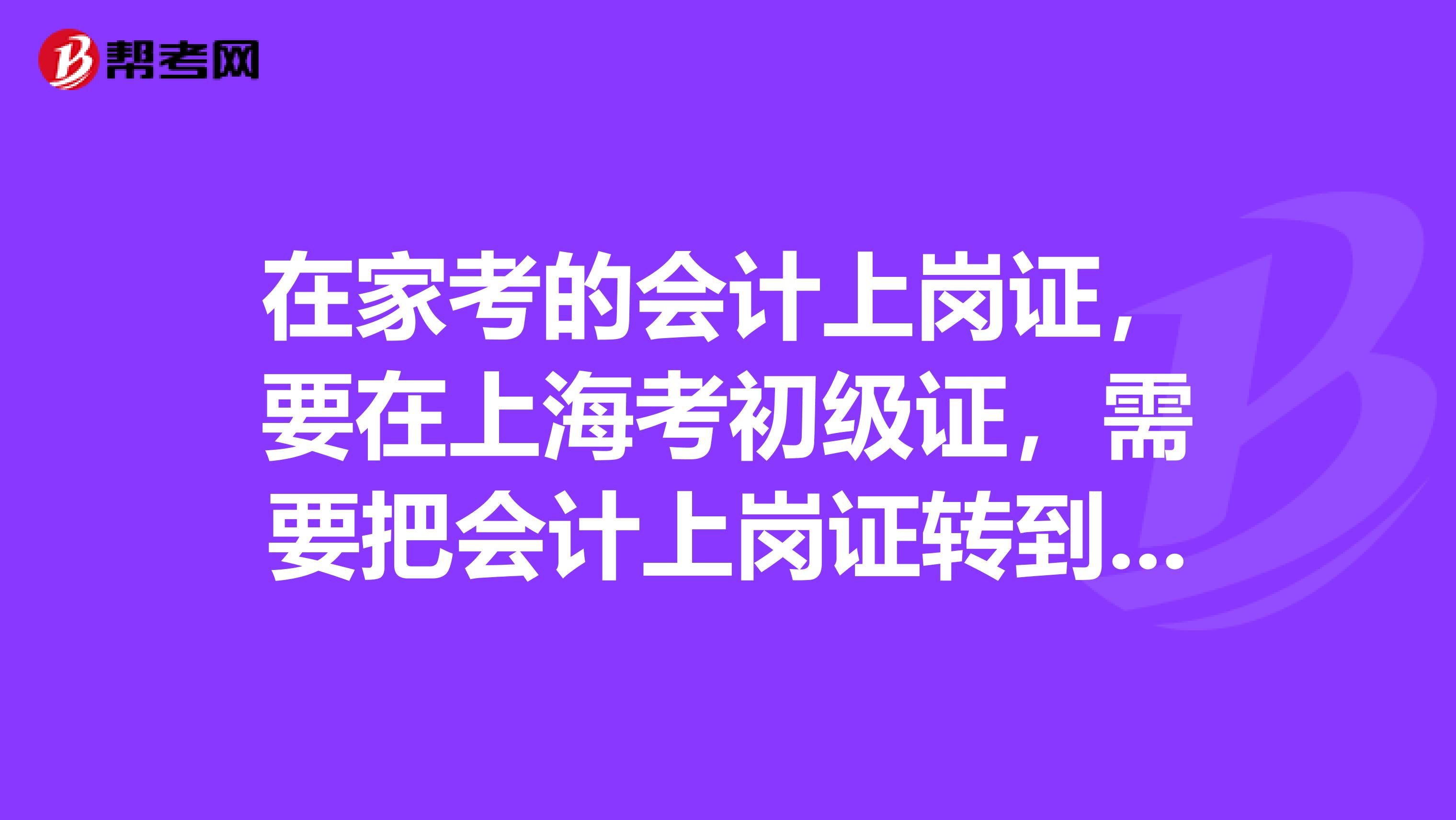 在家考的会计上岗证，要在上海考初级证，需要把会计上岗证转到上海来吗？