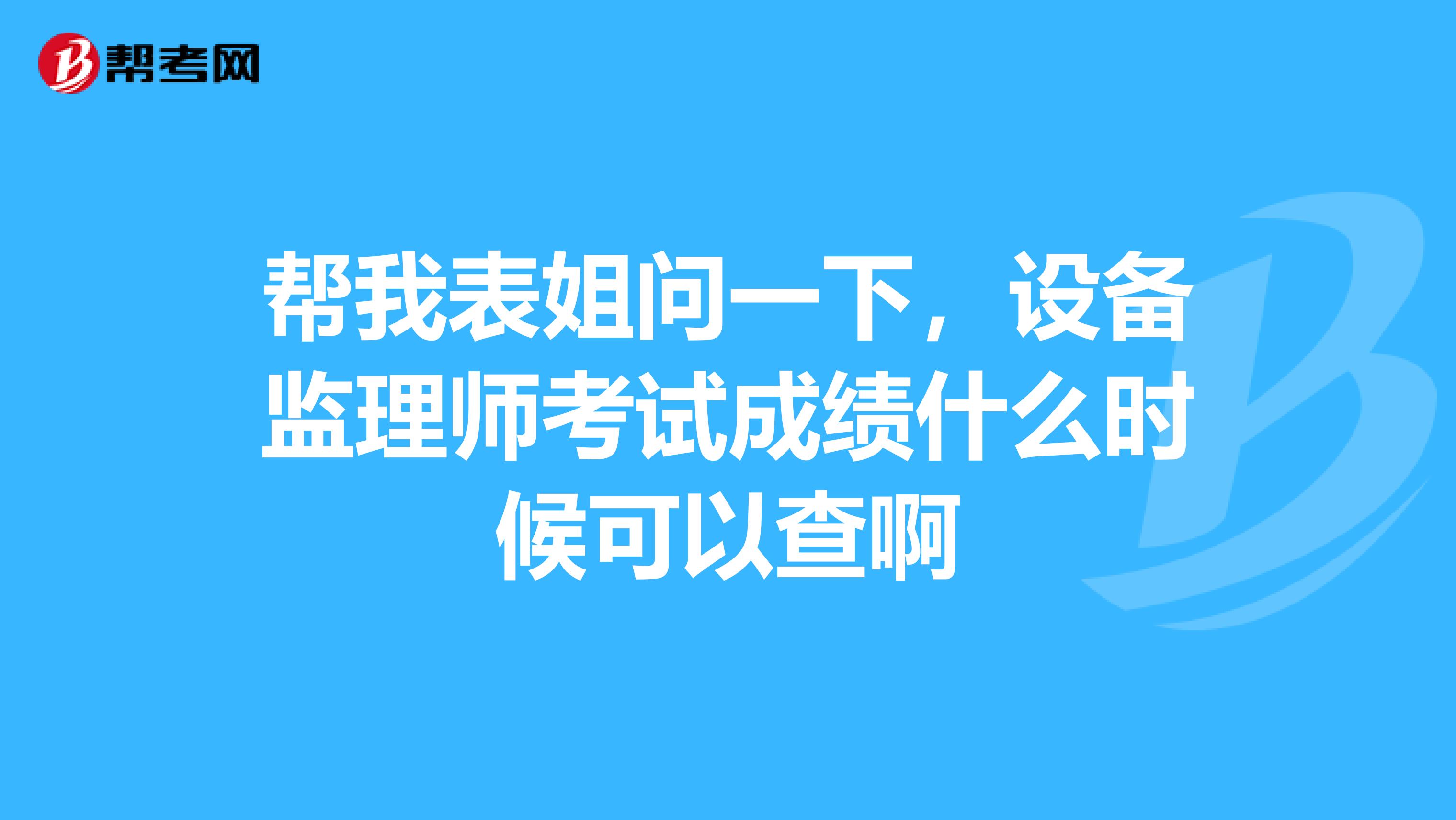 帮我表姐问一下，设备监理师考试成绩什么时候可以查啊