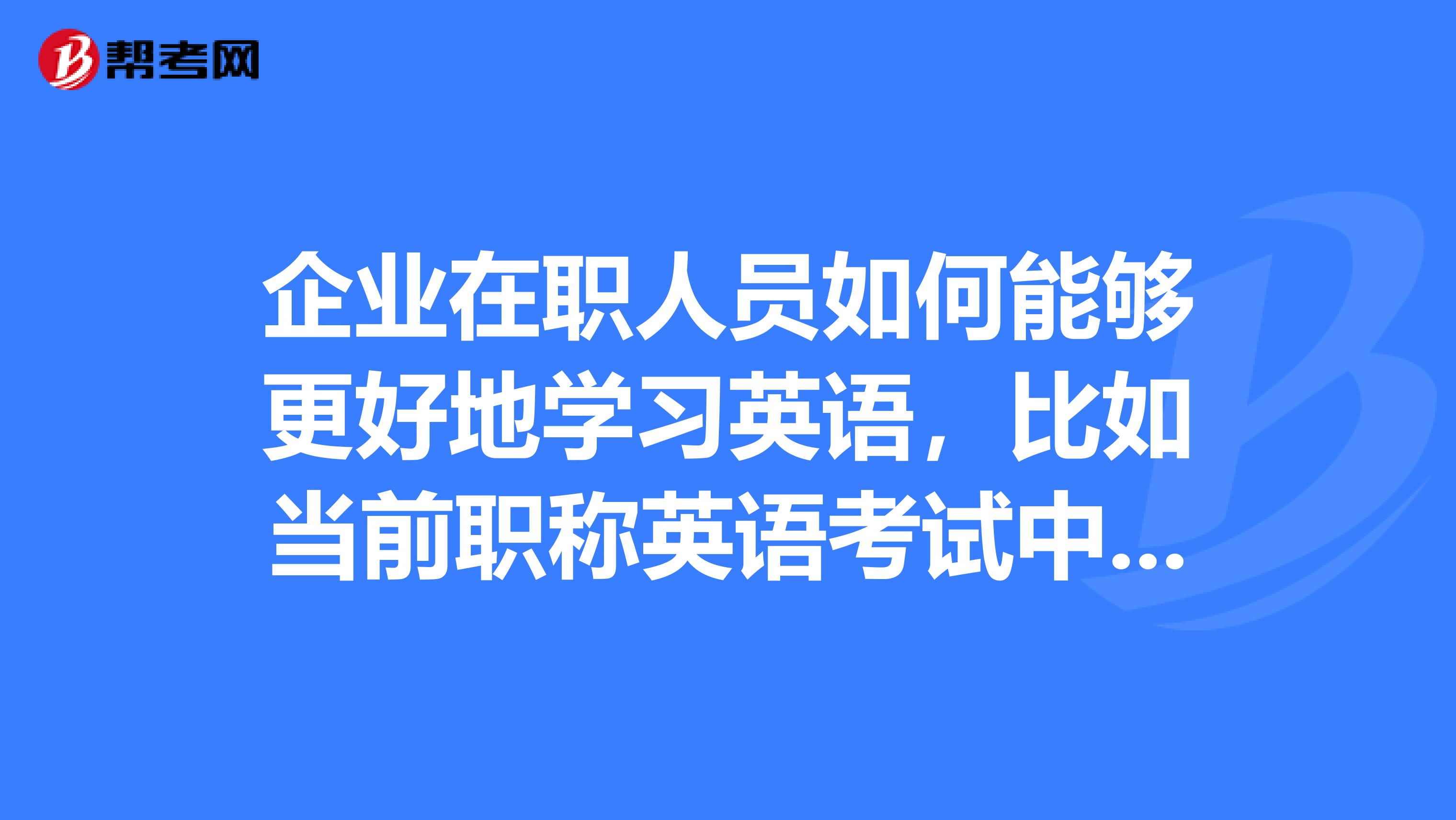 企业在职人员如何能够更好地学习英语,比如当前职称英语考试中级和高级的难度都很高,怎样才能过关
