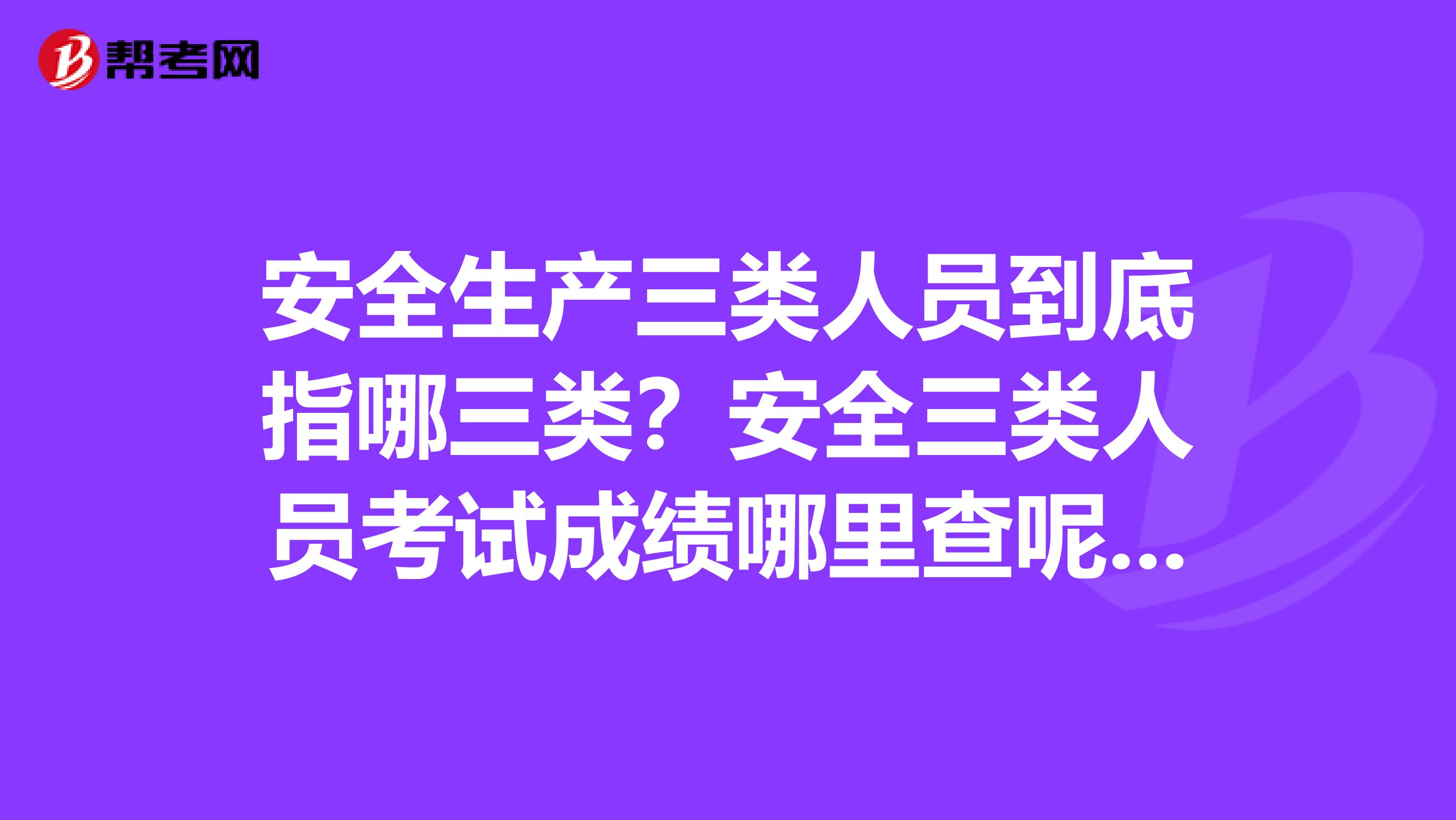 安全生产三类人员到底指哪三类？安全三类人员考试成绩哪里查呢？三类人员报考条件是什么？