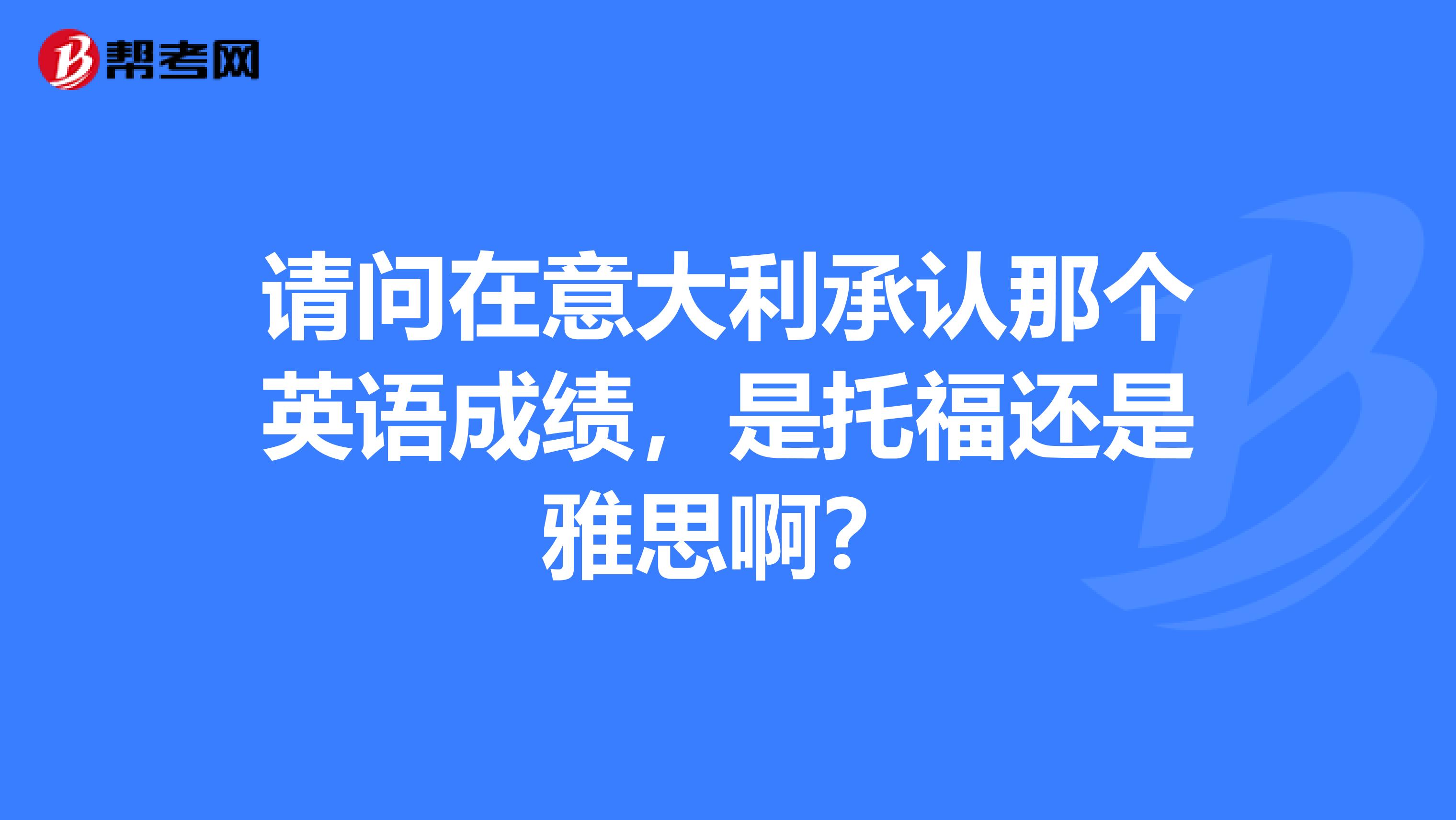 请问在意大利承认那个英语成绩,是托福还是雅思啊?