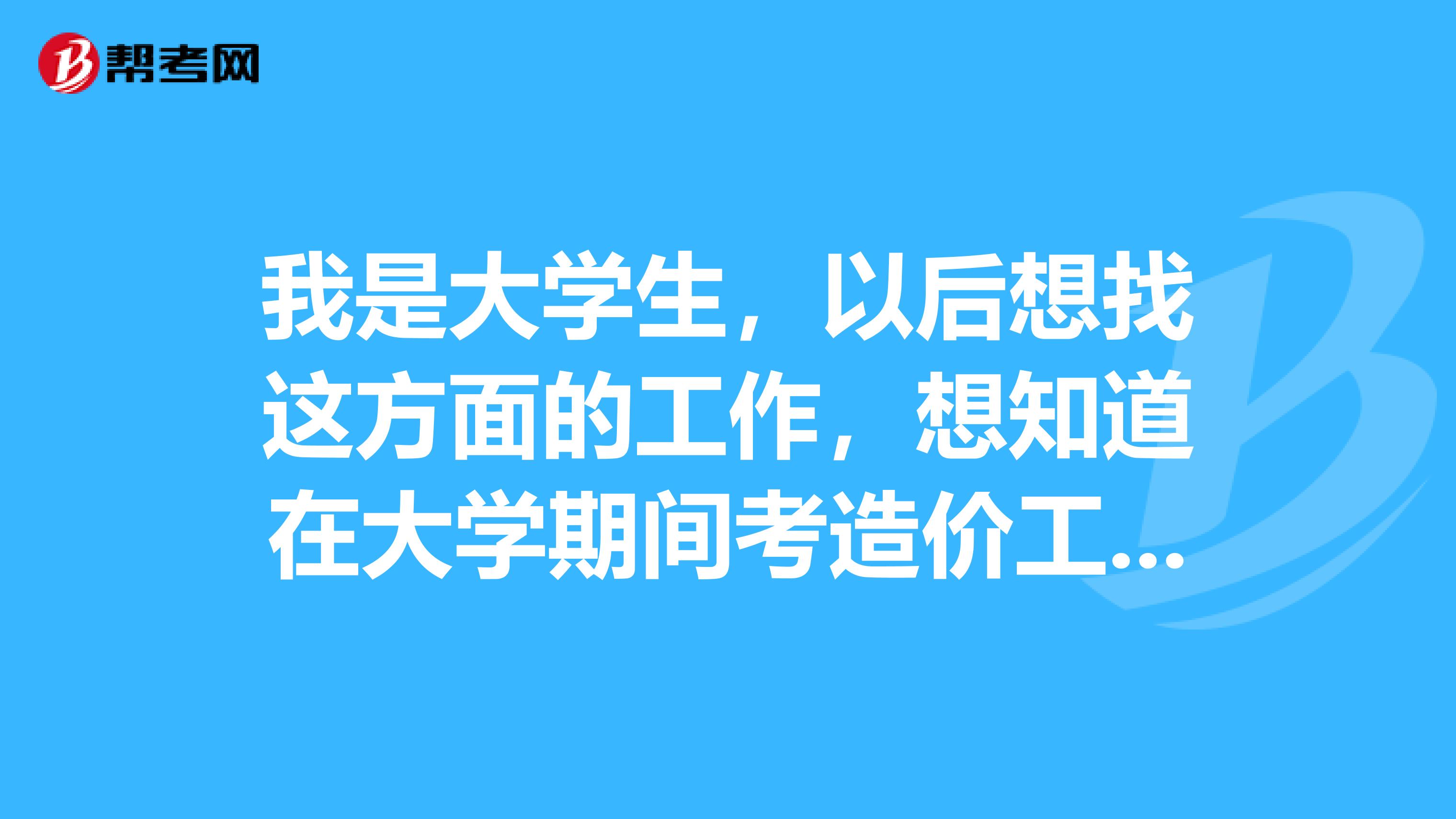 我是大学生,以后想找这方面的工作,想知道在大学期间考造价工程师证件以后能用到吗?