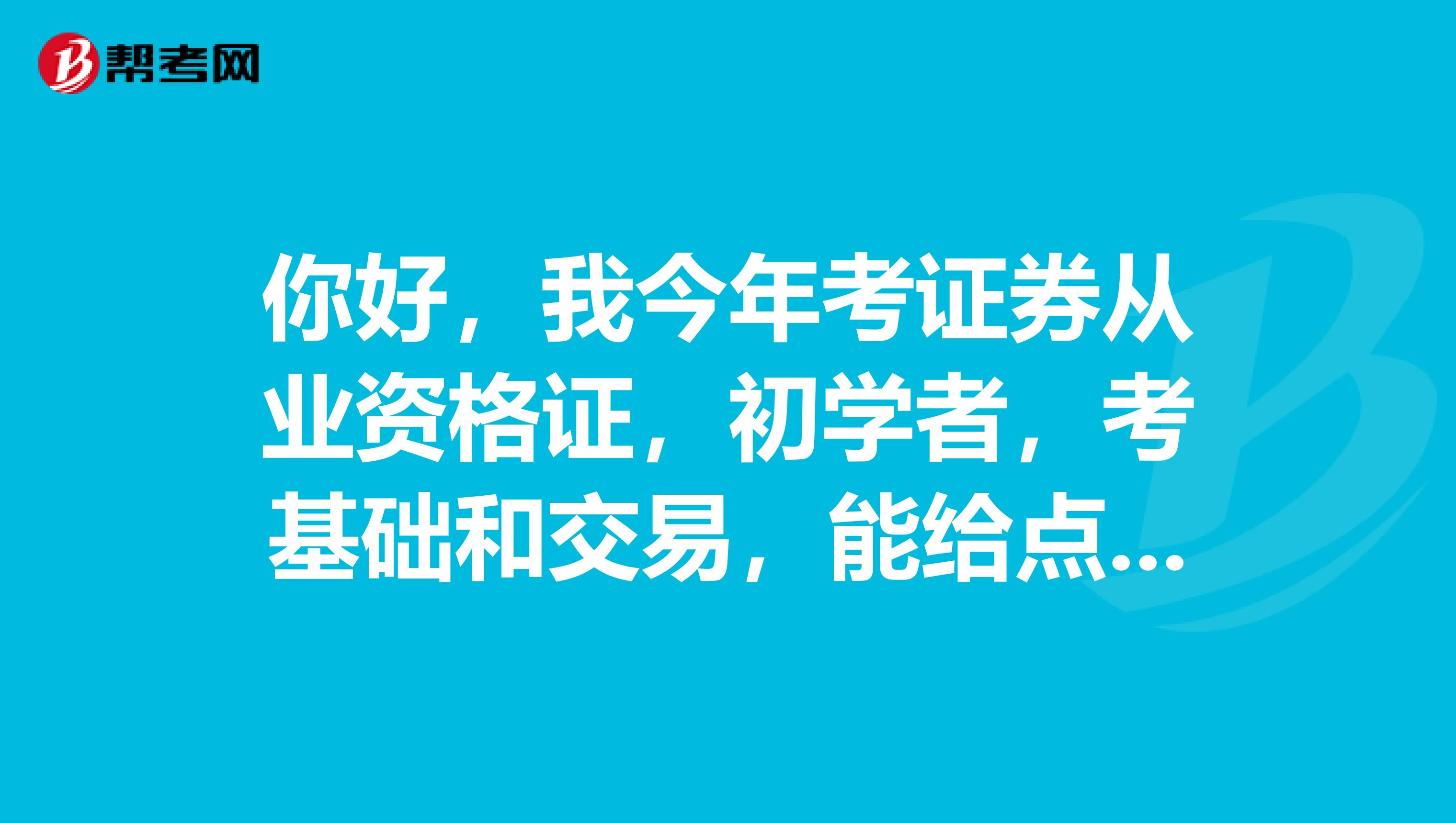 你好,我今年考证券从业资格证,初学者,考基础和交易,能给点建议吗