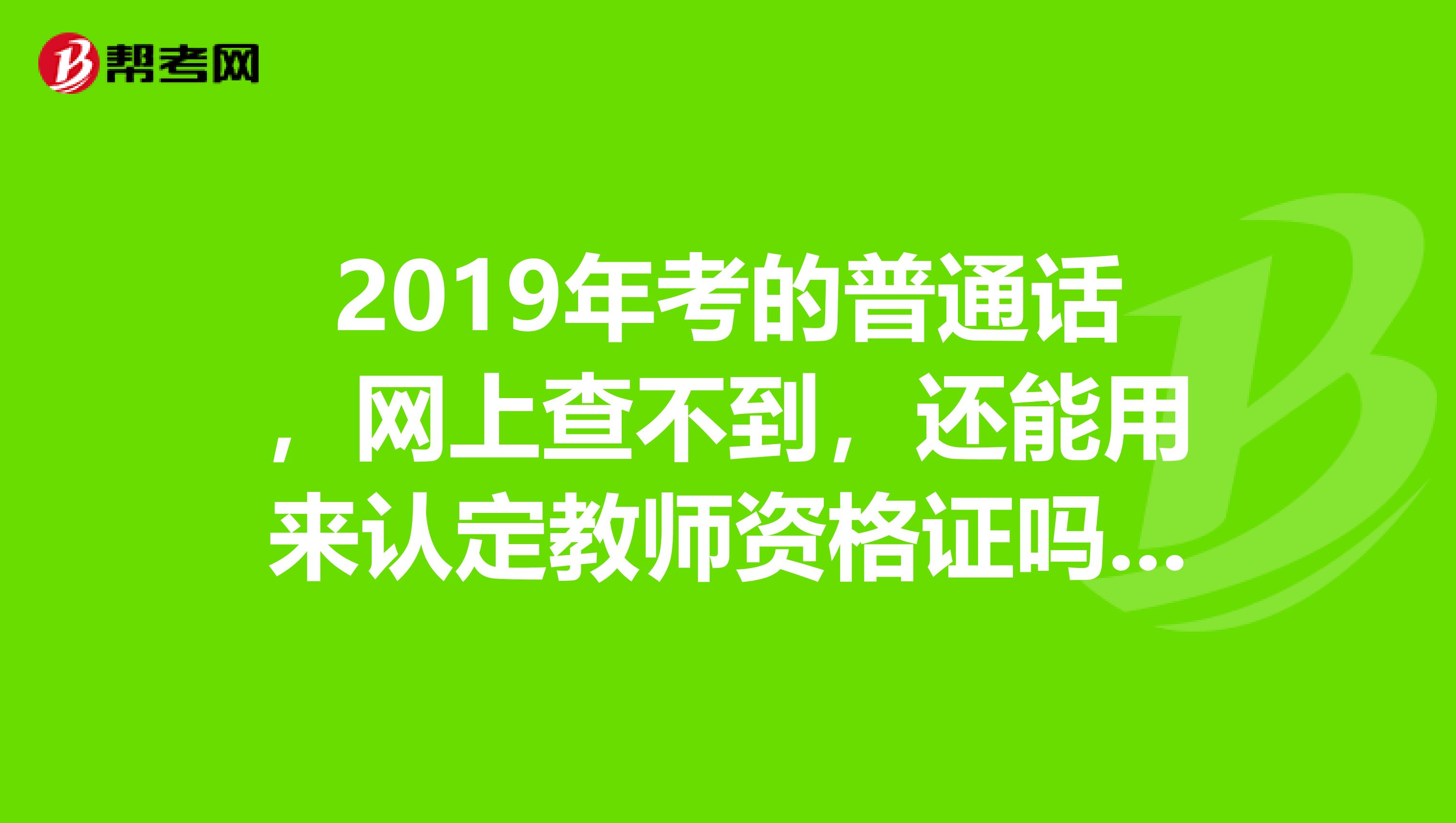 2019年考的普通话，网上查不到，还能用来认定教师资格证吗？？