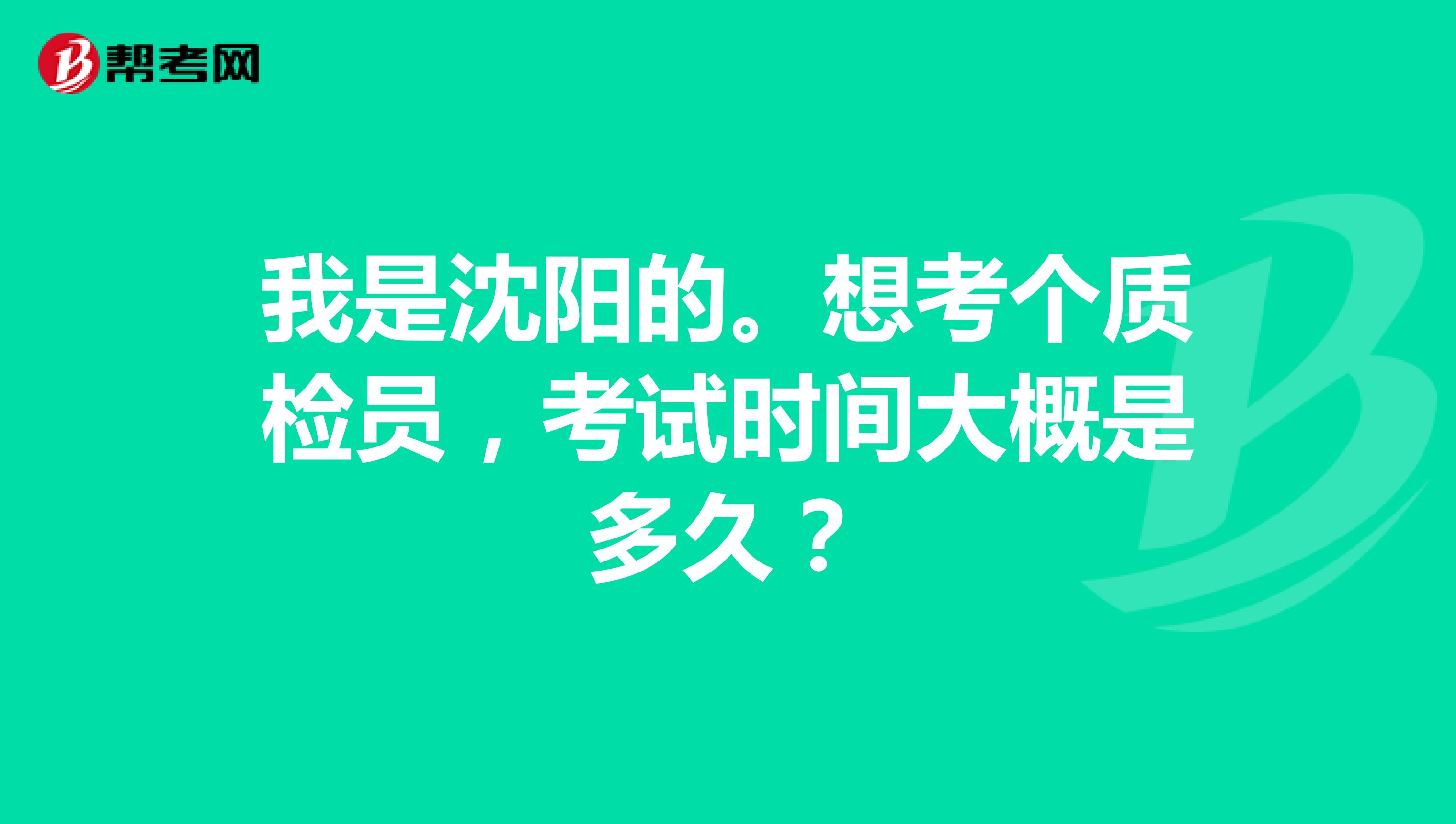 我是沈阳的。想考个质检员，考试时间大概是多久？