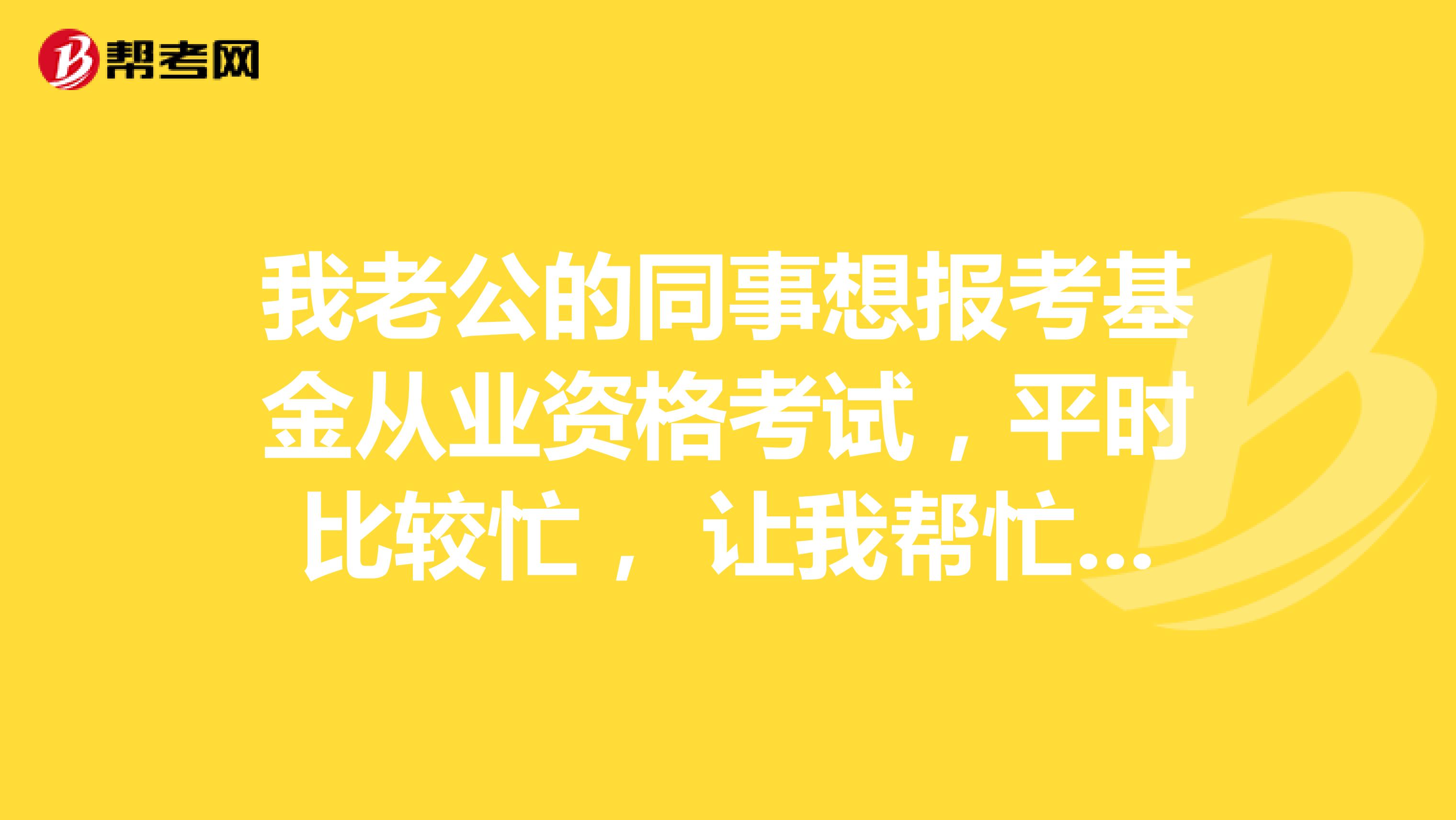 我老公的同事想报考基金从业资格考试，平时比较忙， 让我帮忙问一下现在报考需要什么条件？