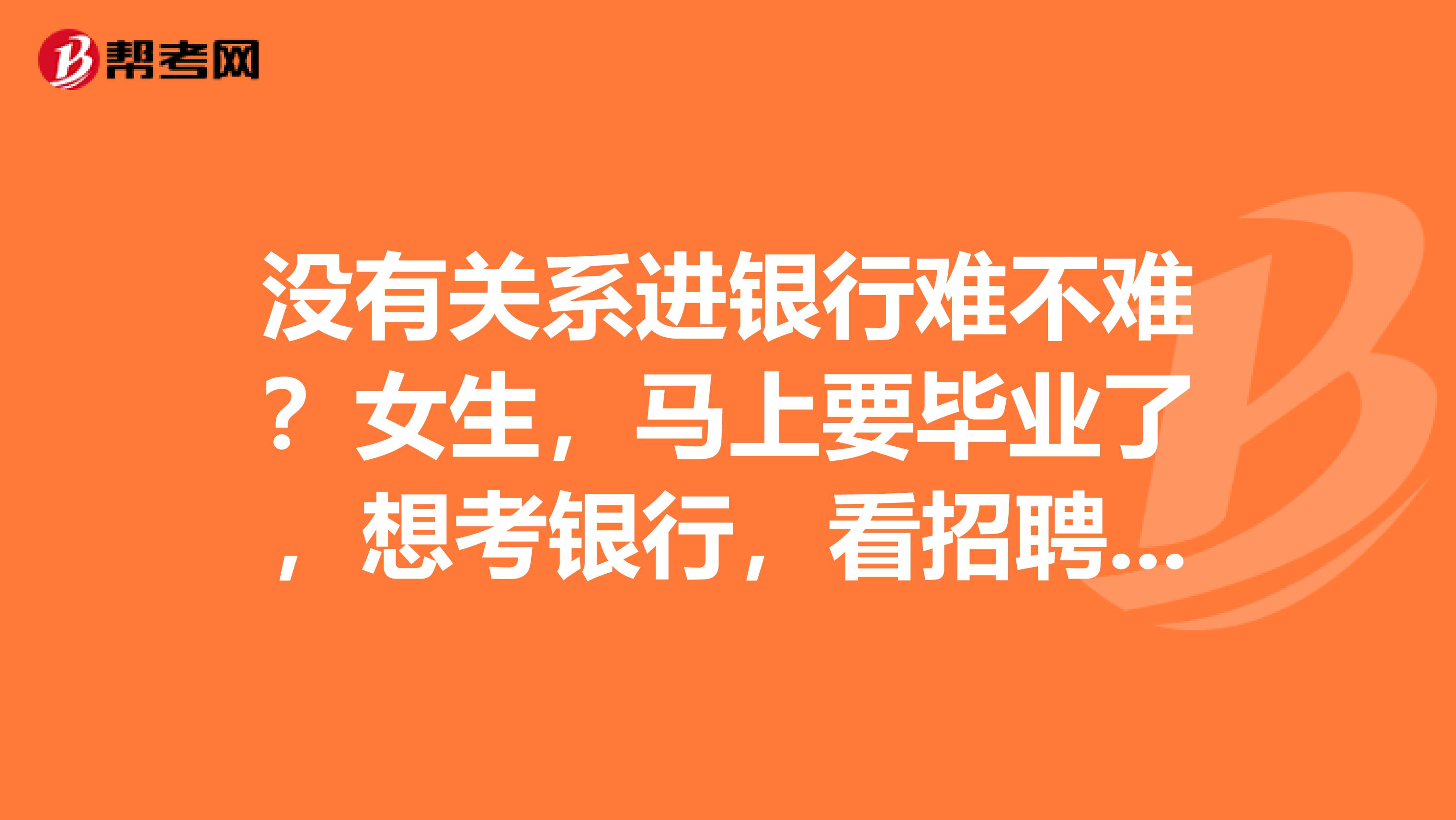 没有关系进银行难不难?女生,马上要毕业了,想考银行,看招聘条件都达到了的,本科学校是普通二本,没有