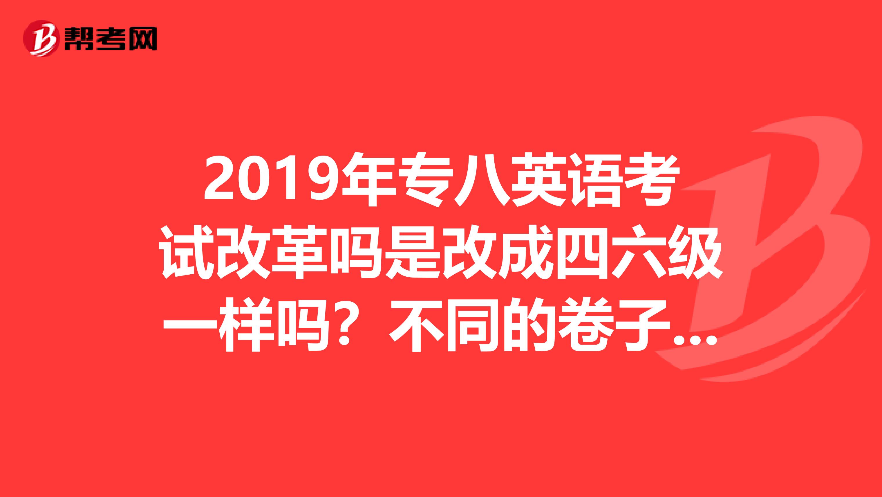 2019年专八英语考试改革吗是改成四六级一样吗？不同的卷子吗？